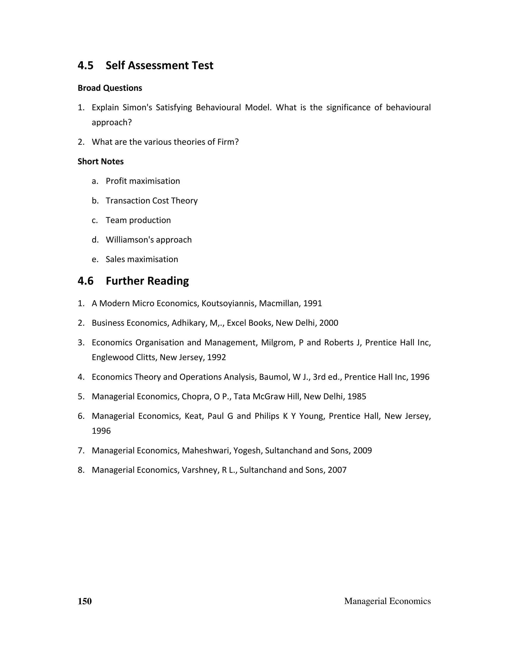 4.5 Self Assessment Test
Broad Questions
1. Explain Simon's Satisfying Behavioural Model. What is the significance of behavioural
approach?
2. What are the various theories of Firm?
Short Notes
a. Profit maximisation
b. Transaction Cost Theory
c. Team production
d. Williamson's approach
e. Sales maximisation

4.6 Further Reading
1. A Modern Micro Economics, Koutsoyiannis, Macmillan, 1991
2. Business Economics, Adhikary, M,., Excel Books, New Delhi, 2000
3. Economics Organisation and Management, Milgrom, P and Roberts J, Prentice Hall Inc,
Englewood Clitts, New Jersey, 1992
4. Economics Theory and Operations Analysis, Baumol, W J., 3rd ed., Prentice Hall Inc, 1996
5. Managerial Economics, Chopra, O P., Tata McGraw Hill, New Delhi, 1985
6. Managerial Economics, Keat, Paul G and Philips K Y Young, Prentice Hall, New Jersey,
1996
7. Managerial Economics, Maheshwari, Yogesh, Sultanchand and Sons, 2009
8. Managerial Economics, Varshney, R L., Sultanchand and Sons, 2007

150

Managerial Economics

 