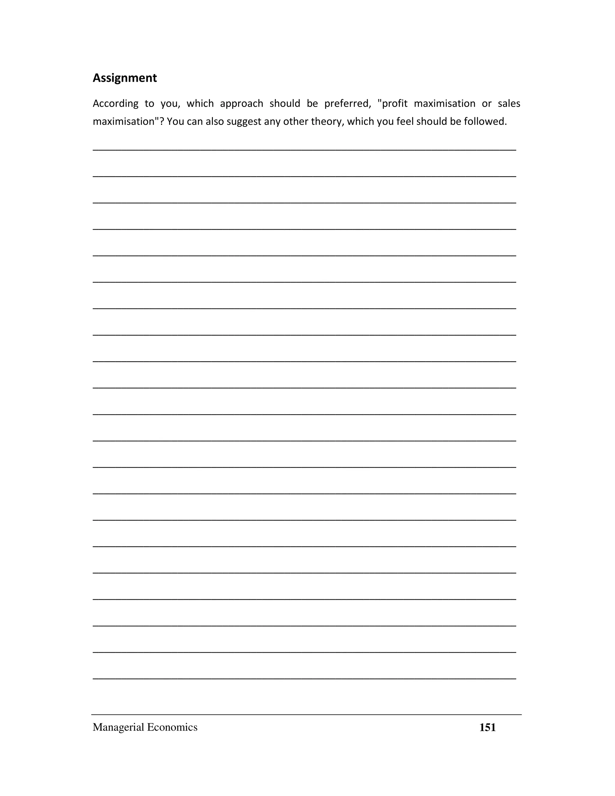 Assignment
According to you, which approach should be preferred, "profit maximisation or sales
maximisation"? You can also suggest any other theory, which you feel should be followed.
___________________________________________________________________________
___________________________________________________________________________
___________________________________________________________________________
___________________________________________________________________________
___________________________________________________________________________
___________________________________________________________________________
___________________________________________________________________________
___________________________________________________________________________
___________________________________________________________________________
___________________________________________________________________________
___________________________________________________________________________
___________________________________________________________________________
___________________________________________________________________________
___________________________________________________________________________
___________________________________________________________________________
___________________________________________________________________________
___________________________________________________________________________
___________________________________________________________________________
___________________________________________________________________________
___________________________________________________________________________
___________________________________________________________________________

Managerial Economics

151

 