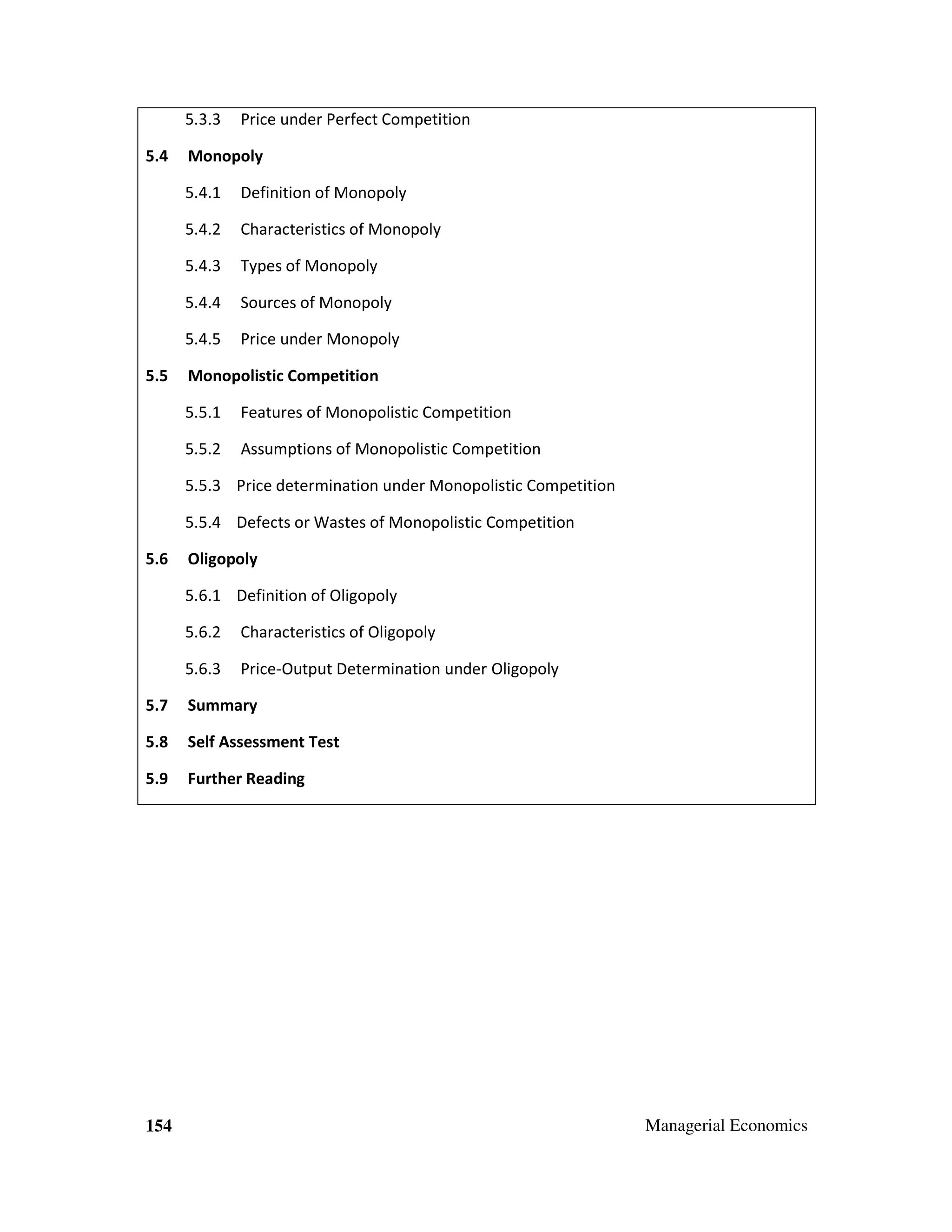 5.3.3
5.4

Price under Perfect Competition

Monopoly
5.4.1
5.4.2

Characteristics of Monopoly

5.4.3

Types of Monopoly

5.4.4

Sources of Monopoly

5.4.5
5.5

Definition of Monopoly

Price under Monopoly

Monopolistic Competition
5.5.1

Features of Monopolistic Competition

5.5.2

Assumptions of Monopolistic Competition

5.5.3 Price determination under Monopolistic Competition
5.5.4 Defects or Wastes of Monopolistic Competition
5.6

Oligopoly
5.6.1 Definition of Oligopoly
5.6.2

Characteristics of Oligopoly

5.6.3

Price-Output Determination under Oligopoly

5.7

Summary

5.8

Self Assessment Test

5.9

Further Reading

154

Managerial Economics

 