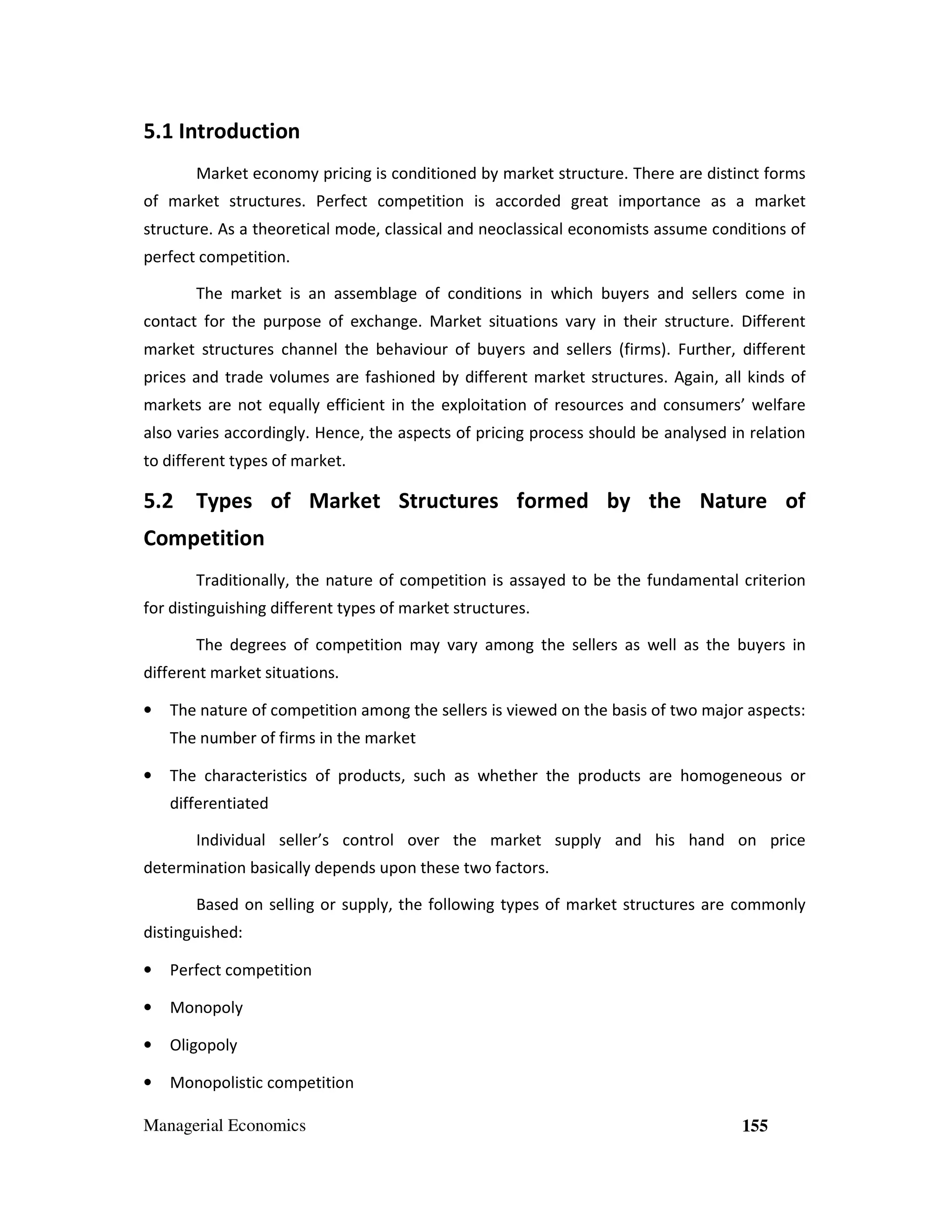 5.1 Introduction
Market economy pricing is conditioned by market structure. There are distinct forms
of market structures. Perfect competition is accorded great importance as a market
structure. As a theoretical mode, classical and neoclassical economists assume conditions of
perfect competition.
The market is an assemblage of conditions in which buyers and sellers come in
contact for the purpose of exchange. Market situations vary in their structure. Different
market structures channel the behaviour of buyers and sellers (firms). Further, different
prices and trade volumes are fashioned by different market structures. Again, all kinds of
markets are not equally efficient in the exploitation of resources and consumers’ welfare
also varies accordingly. Hence, the aspects of pricing process should be analysed in relation
to different types of market.

5.2 Types of Market Structures formed by the Nature of
Competition
Traditionally, the nature of competition is assayed to be the fundamental criterion
for distinguishing different types of market structures.
The degrees of competition may vary among the sellers as well as the buyers in
different market situations.
•

The nature of competition among the sellers is viewed on the basis of two major aspects:
The number of firms in the market

•

The characteristics of products, such as whether the products are homogeneous or
differentiated
Individual seller’s control over the market supply and his hand on price

determination basically depends upon these two factors.
Based on selling or supply, the following types of market structures are commonly
distinguished:
•

Perfect competition

•

Monopoly

•

Oligopoly

•

Monopolistic competition

Managerial Economics

155

 