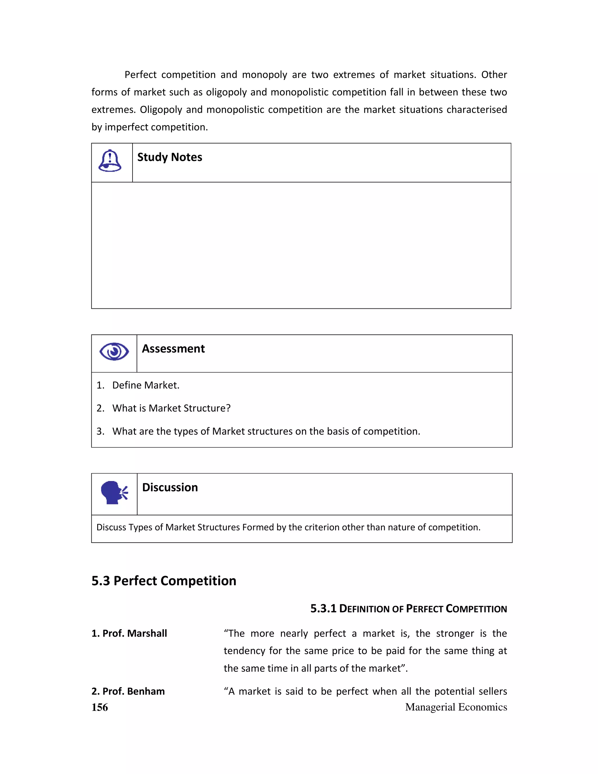 Perfect competition and monopoly are two extremes of market situations. Other
forms of market such as oligopoly and monopolistic competition fall in between these two
extremes. Oligopoly and monopolistic competition are the market situations characterised
by imperfect competition.

Study Notes

Assessment
1. Define Market.
2. What is Market Structure?
3. What are the types of Market structures on the basis of competition.

Discussion
Discuss Types of Market Structures Formed by the criterion other than nature of competition.

5.3 Perfect Competition
5.3.1 DEFINITION OF PERFECT COMPETITION
1. Prof. Marshall

“The more nearly perfect a market is, the stronger is the
tendency for the same price to be paid for the same thing at
the same time in all parts of the market”.

2. Prof. Benham
156

“A market is said to be perfect when all the potential sellers
Managerial Economics

 