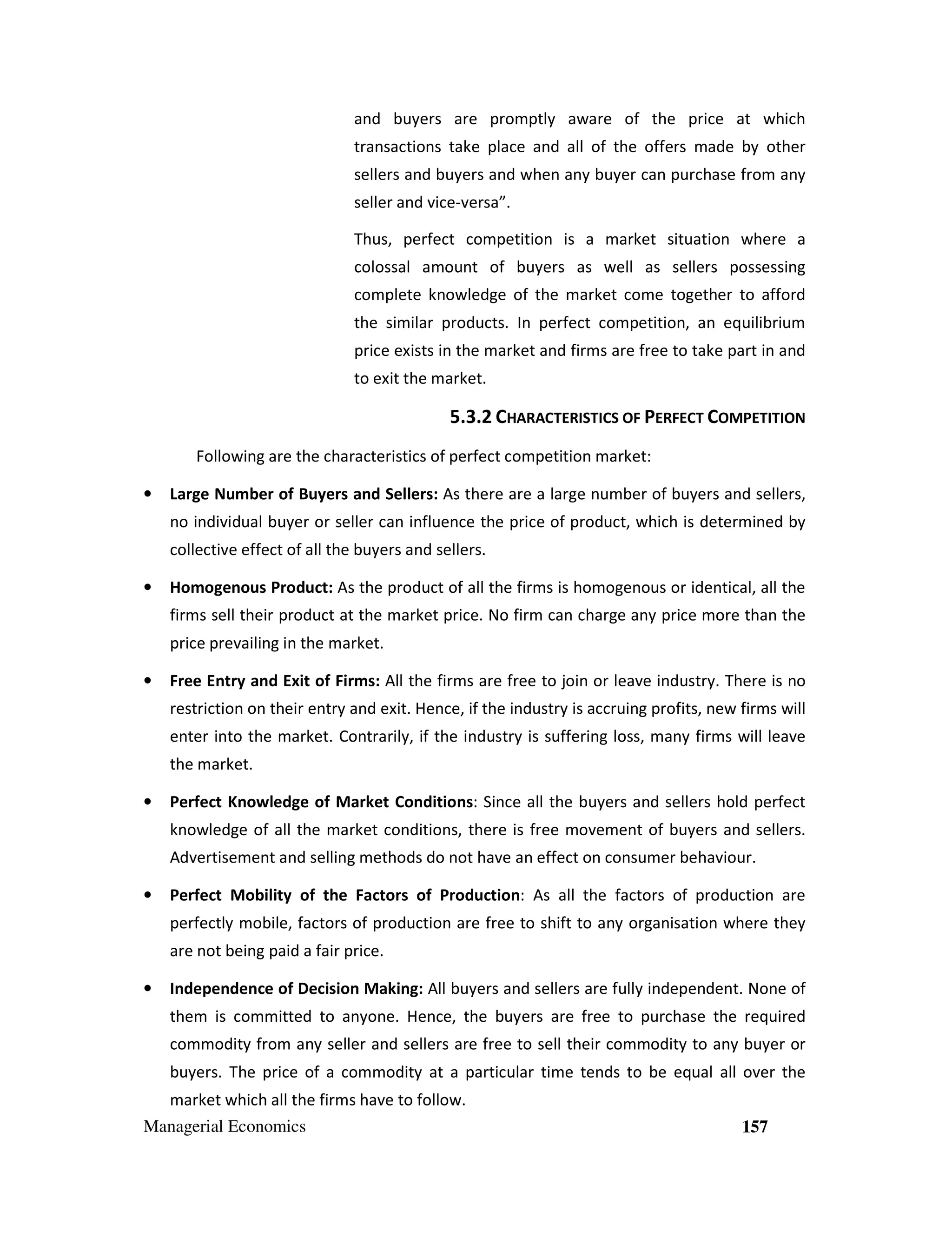 and buyers are promptly aware of the price at which
transactions take place and all of the offers made by other
sellers and buyers and when any buyer can purchase from any
seller and vice-versa”.
Thus, perfect competition is a market situation where a
colossal amount of buyers as well as sellers possessing
complete knowledge of the market come together to afford
the similar products. In perfect competition, an equilibrium
price exists in the market and firms are free to take part in and
to exit the market.

5.3.2 CHARACTERISTICS OF PERFECT COMPETITION
Following are the characteristics of perfect competition market:
•

Large Number of Buyers and Sellers: As there are a large number of buyers and sellers,
no individual buyer or seller can influence the price of product, which is determined by
collective effect of all the buyers and sellers.

•

Homogenous Product: As the product of all the firms is homogenous or identical, all the
firms sell their product at the market price. No firm can charge any price more than the
price prevailing in the market.

•

Free Entry and Exit of Firms: All the firms are free to join or leave industry. There is no
restriction on their entry and exit. Hence, if the industry is accruing profits, new firms will
enter into the market. Contrarily, if the industry is suffering loss, many firms will leave
the market.

•

Perfect Knowledge of Market Conditions: Since all the buyers and sellers hold perfect
knowledge of all the market conditions, there is free movement of buyers and sellers.
Advertisement and selling methods do not have an effect on consumer behaviour.

•

Perfect Mobility of the Factors of Production: As all the factors of production are
perfectly mobile, factors of production are free to shift to any organisation where they
are not being paid a fair price.

•

Independence of Decision Making: All buyers and sellers are fully independent. None of
them is committed to anyone. Hence, the buyers are free to purchase the required
commodity from any seller and sellers are free to sell their commodity to any buyer or
buyers. The price of a commodity at a particular time tends to be equal all over the
market which all the firms have to follow.

Managerial Economics

157

 