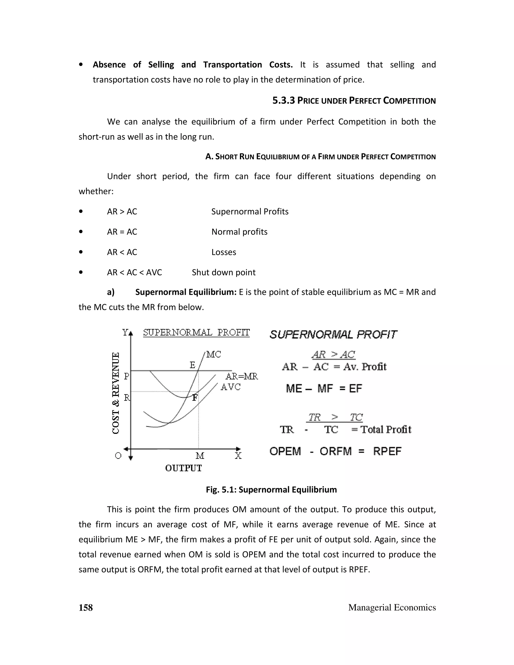 Absence of Selling and Transportation Costs. It is assumed that selling and

•

transportation costs have no role to play in the determination of price.

5.3.3 PRICE UNDER PERFECT COMPETITION
We can analyse the equilibrium of a firm under Perfect Competition in both the
short-run as well as in the long run.
A. SHORT RUN EQUILIBRIUM OF A FIRM UNDER PERFECT COMPETITION
Under short period, the firm can face four different situations depending on
whether:
•

AR > AC

Supernormal Profits

•

AR = AC

Normal profits

•

AR < AC

Losses

•

AR < AC < AVC
a)

Shut down point

Supernormal Equilibrium: E is the point of stable equilibrium as MC = MR and

the MC cuts the MR from below.

Fig. 5.1: Supernormal Equilibrium
This is point the firm produces OM amount of the output. To produce this output,
the firm incurs an average cost of MF, while it earns average revenue of ME. Since at
equilibrium ME > MF, the firm makes a profit of FE per unit of output sold. Again, since the
total revenue earned when OM is sold is OPEM and the total cost incurred to produce the
same output is ORFM, the total profit earned at that level of output is RPEF.

158

Managerial Economics

 