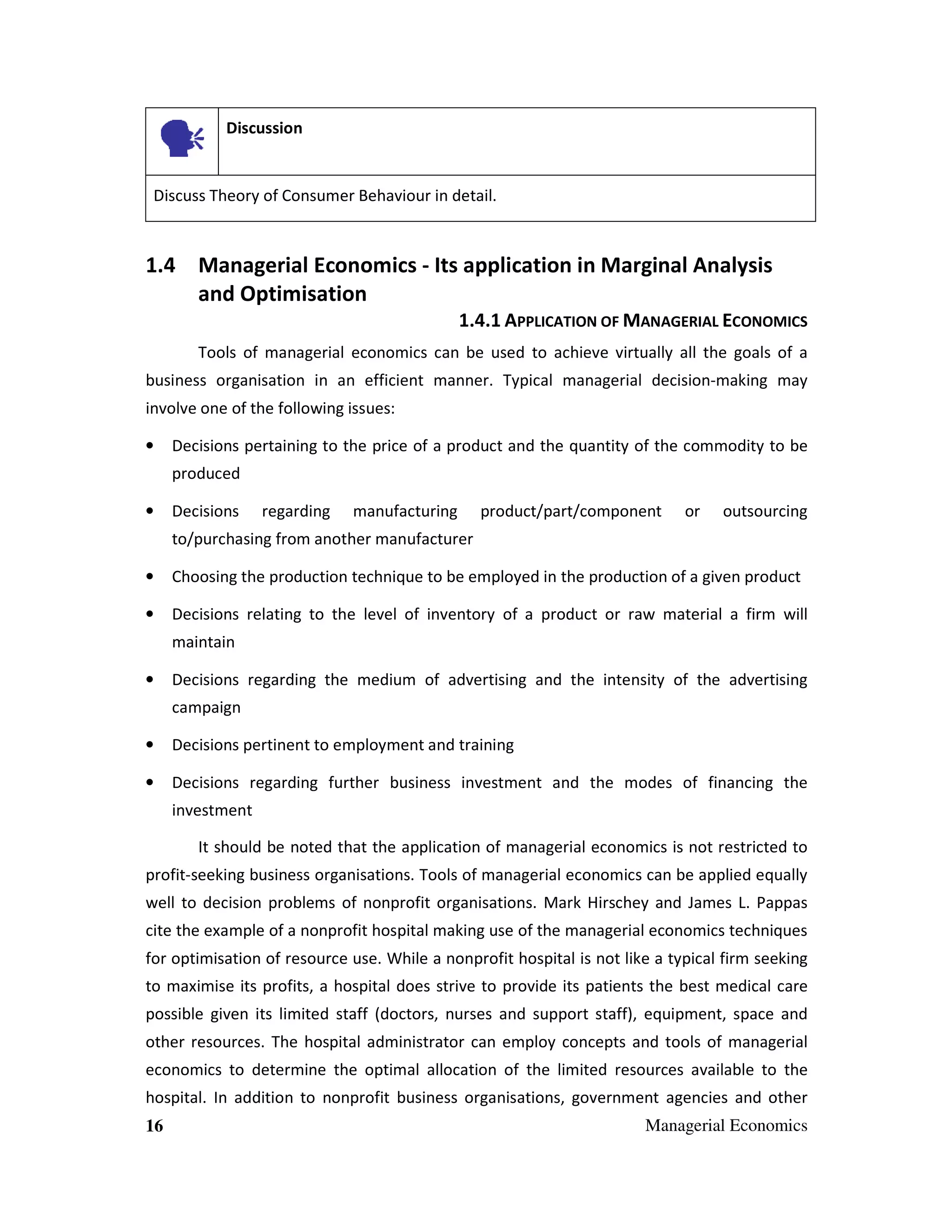 Discussion

Discuss Theory of Consumer Behaviour in detail.

1.4 Managerial Economics - Its application in Marginal Analysis
and Optimisation
1.4.1 APPLICATION OF MANAGERIAL ECONOMICS
Tools of managerial economics can be used to achieve virtually all the goals of a
business organisation in an efficient manner. Typical managerial decision-making may
involve one of the following issues:
•

Decisions pertaining to the price of a product and the quantity of the commodity to be
produced

•

Decisions

regarding

manufacturing

product/part/component

or

outsourcing

to/purchasing from another manufacturer
•

Choosing the production technique to be employed in the production of a given product

•

Decisions relating to the level of inventory of a product or raw material a firm will
maintain

•

Decisions regarding the medium of advertising and the intensity of the advertising
campaign

•

Decisions pertinent to employment and training

•

Decisions regarding further business investment and the modes of financing the
investment
It should be noted that the application of managerial economics is not restricted to

profit-seeking business organisations. Tools of managerial economics can be applied equally
well to decision problems of nonprofit organisations. Mark Hirschey and James L. Pappas
cite the example of a nonprofit hospital making use of the managerial economics techniques
for optimisation of resource use. While a nonprofit hospital is not like a typical firm seeking
to maximise its profits, a hospital does strive to provide its patients the best medical care
possible given its limited staff (doctors, nurses and support staff), equipment, space and
other resources. The hospital administrator can employ concepts and tools of managerial
economics to determine the optimal allocation of the limited resources available to the
hospital. In addition to nonprofit business organisations, government agencies and other
16

Managerial Economics

 