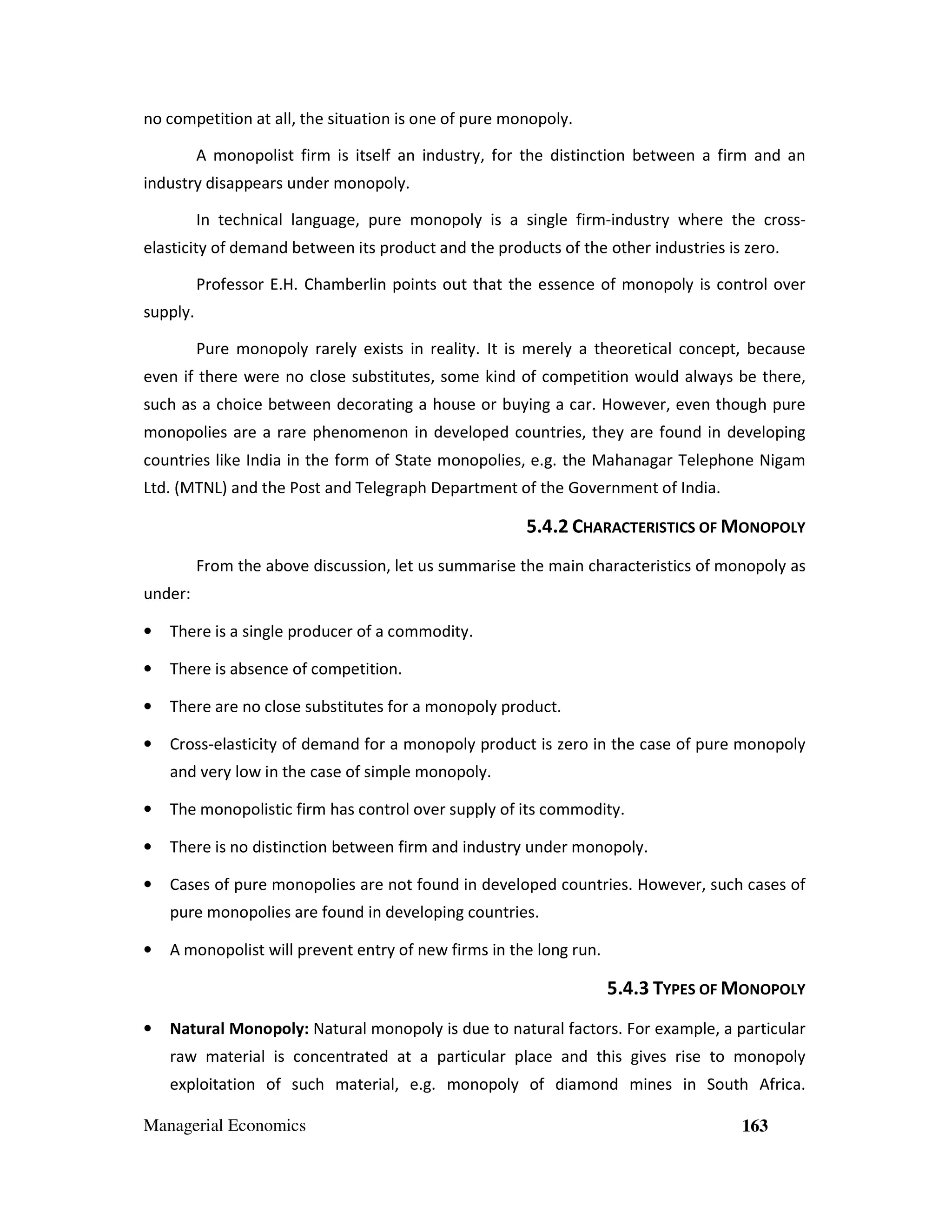 no competition at all, the situation is one of pure monopoly.
A monopolist firm is itself an industry, for the distinction between a firm and an
industry disappears under monopoly.
In technical language, pure monopoly is a single firm-industry where the crosselasticity of demand between its product and the products of the other industries is zero.
Professor E.H. Chamberlin points out that the essence of monopoly is control over
supply.
Pure monopoly rarely exists in reality. It is merely a theoretical concept, because
even if there were no close substitutes, some kind of competition would always be there,
such as a choice between decorating a house or buying a car. However, even though pure
monopolies are a rare phenomenon in developed countries, they are found in developing
countries like India in the form of State monopolies, e.g. the Mahanagar Telephone Nigam
Ltd. (MTNL) and the Post and Telegraph Department of the Government of India.

5.4.2 CHARACTERISTICS OF MONOPOLY
From the above discussion, let us summarise the main characteristics of monopoly as
under:
•

There is a single producer of a commodity.

•

There is absence of competition.

•

There are no close substitutes for a monopoly product.

•

Cross-elasticity of demand for a monopoly product is zero in the case of pure monopoly
and very low in the case of simple monopoly.

•

The monopolistic firm has control over supply of its commodity.

•

There is no distinction between firm and industry under monopoly.

•

Cases of pure monopolies are not found in developed countries. However, such cases of
pure monopolies are found in developing countries.

•

A monopolist will prevent entry of new firms in the long run.

5.4.3 TYPES OF MONOPOLY
•

Natural Monopoly: Natural monopoly is due to natural factors. For example, a particular
raw material is concentrated at a particular place and this gives rise to monopoly
exploitation of such material, e.g. monopoly of diamond mines in South Africa.

Managerial Economics

163

 