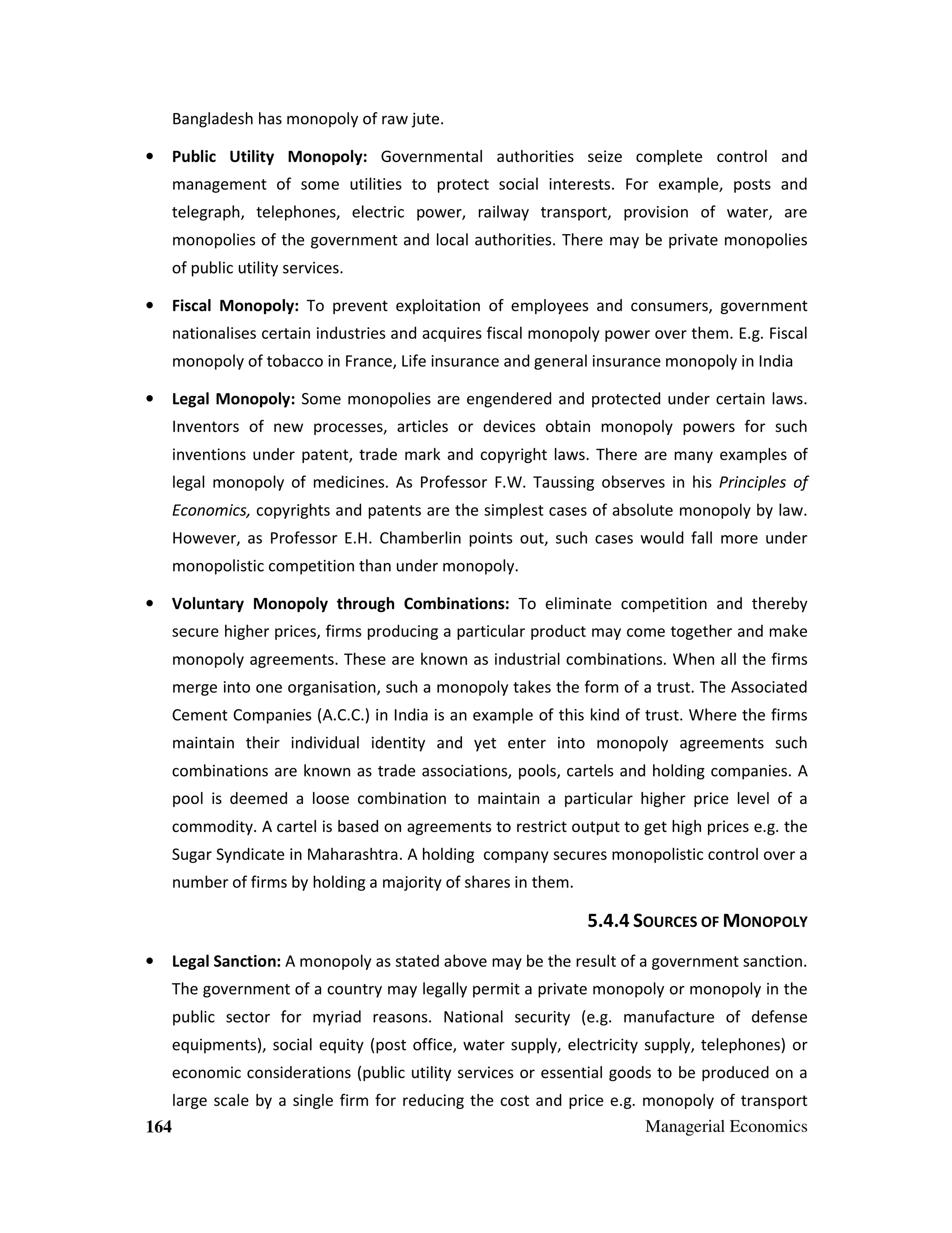 Bangladesh has monopoly of raw jute.
•

Public Utility Monopoly: Governmental authorities seize complete control and
management of some utilities to protect social interests. For example, posts and
telegraph, telephones, electric power, railway transport, provision of water, are
monopolies of the government and local authorities. There may be private monopolies
of public utility services.

•

Fiscal Monopoly: To prevent exploitation of employees and consumers, government
nationalises certain industries and acquires fiscal monopoly power over them. E.g. Fiscal
monopoly of tobacco in France, Life insurance and general insurance monopoly in India

•

Legal Monopoly: Some monopolies are engendered and protected under certain laws.
Inventors of new processes, articles or devices obtain monopoly powers for such
inventions under patent, trade mark and copyright laws. There are many examples of
legal monopoly of medicines. As Professor F.W. Taussing observes in his Principles of
Economics, copyrights and patents are the simplest cases of absolute monopoly by law.
However, as Professor E.H. Chamberlin points out, such cases would fall more under
monopolistic competition than under monopoly.

•

Voluntary Monopoly through Combinations: To eliminate competition and thereby
secure higher prices, firms producing a particular product may come together and make
monopoly agreements. These are known as industrial combinations. When all the firms
merge into one organisation, such a monopoly takes the form of a trust. The Associated
Cement Companies (A.C.C.) in India is an example of this kind of trust. Where the firms
maintain their individual identity and yet enter into monopoly agreements such
combinations are known as trade associations, pools, cartels and holding companies. A
pool is deemed a loose combination to maintain a particular higher price level of a
commodity. A cartel is based on agreements to restrict output to get high prices e.g. the
Sugar Syndicate in Maharashtra. A holding company secures monopolistic control over a
number of firms by holding a majority of shares in them.

5.4.4 SOURCES OF MONOPOLY
•

Legal Sanction: A monopoly as stated above may be the result of a government sanction.
The government of a country may legally permit a private monopoly or monopoly in the
public sector for myriad reasons. National security (e.g. manufacture of defense
equipments), social equity (post office, water supply, electricity supply, telephones) or
economic considerations (public utility services or essential goods to be produced on a

large scale by a single firm for reducing the cost and price e.g. monopoly of transport
Managerial Economics
164

 