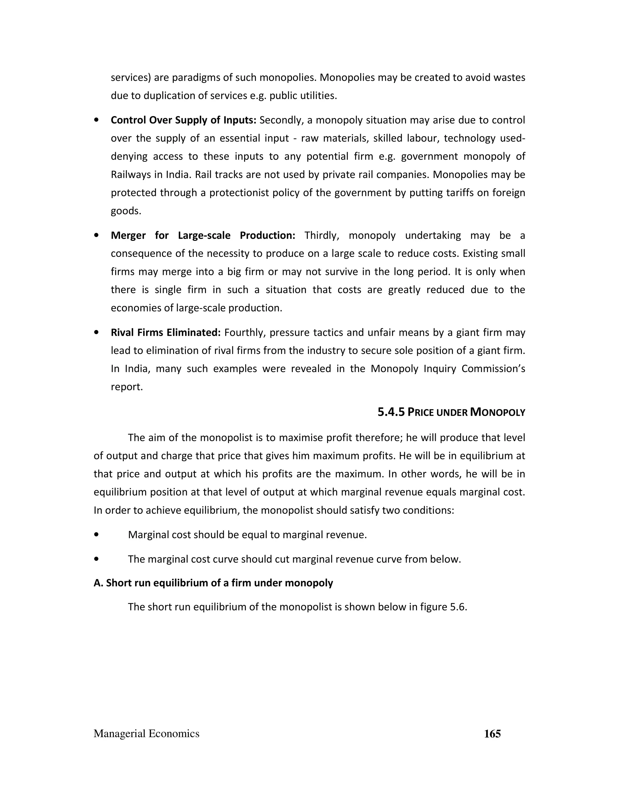 services) are paradigms of such monopolies. Monopolies may be created to avoid wastes
due to duplication of services e.g. public utilities.
•

Control Over Supply of Inputs: Secondly, a monopoly situation may arise due to control
over the supply of an essential input - raw materials, skilled labour, technology useddenying access to these inputs to any potential firm e.g. government monopoly of
Railways in India. Rail tracks are not used by private rail companies. Monopolies may be
protected through a protectionist policy of the government by putting tariffs on foreign
goods.

•

Merger for Large-scale Production: Thirdly, monopoly undertaking may be a
consequence of the necessity to produce on a large scale to reduce costs. Existing small
firms may merge into a big firm or may not survive in the long period. It is only when
there is single firm in such a situation that costs are greatly reduced due to the
economies of large-scale production.

•

Rival Firms Eliminated: Fourthly, pressure tactics and unfair means by a giant firm may
lead to elimination of rival firms from the industry to secure sole position of a giant firm.
In India, many such examples were revealed in the Monopoly Inquiry Commission’s
report.

5.4.5 PRICE UNDER MONOPOLY
The aim of the monopolist is to maximise profit therefore; he will produce that level
of output and charge that price that gives him maximum profits. He will be in equilibrium at
that price and output at which his profits are the maximum. In other words, he will be in
equilibrium position at that level of output at which marginal revenue equals marginal cost.
In order to achieve equilibrium, the monopolist should satisfy two conditions:
•

Marginal cost should be equal to marginal revenue.

•

The marginal cost curve should cut marginal revenue curve from below.

A. Short run equilibrium of a firm under monopoly
The short run equilibrium of the monopolist is shown below in figure 5.6.

Managerial Economics

165

 