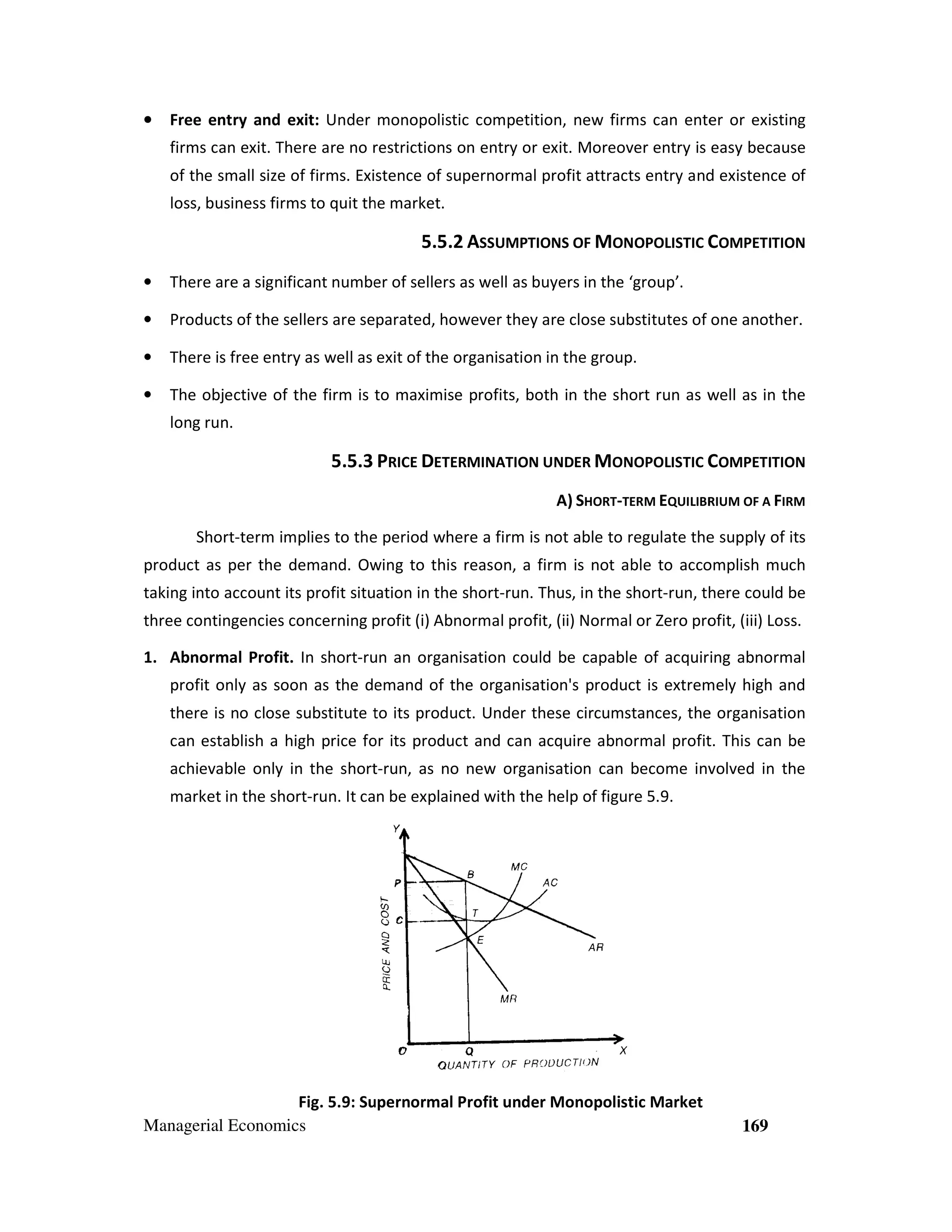 •

Free entry and exit: Under monopolistic competition, new firms can enter or existing
firm
ter
firms can exit. There are no restrictions on entry or exit. Moreover entry is easy because
exit
over
of the small size of firms. Existence of supernormal profit attracts entry and existence of
loss, business firms to quit the market.

5.5.2 ASSUMPTIONS OF MONOPOLISTIC COMPETITION
•

There are a significant number of sellers as well as buyers in the ‘group’.

•

Products of the sellers are separated however they are close substitutes of one another.
separated,

•

There is free entry as well as exit of the organisation in the group.

•

The objective of the firm is to maximise profits, both in the short run as well as in the
long run.

5.5.3 PRICE DETERMINATION UNDER MONOPOLISTIC COMPETITION
A) SHORT-TERM EQUILIBRIUM OF A FIRM
Short-term implies to the period where a firm is not able to regulate the supply of its
product as per the demand. Owing to this reason, a firm is not able to accomplish much
taking into account its profit situation in the short-run. Thus, in the short-run, there could be
run,
three contingencies concerning profit (i) Abnormal profit, (ii) Normal or Zero profit, (iii) Loss.
profit
1. Abnormal Profit. In short-run an organisation could be capable of acquiring abnormal
run a
profit only as soon as the demand of the organisation's product is extremely high and
there is no close substitute to its product Under these circumstances, the organisation
product. nder
can establish a high price for its product and can acquire abnormal profit. This can be
achievable only in the short
short-run, as no new organisation can become involved in the
nvolved
market in the short-run. It can be explained with the help of figure 5.9.
run.
5.

Fig. 5.9: Supernormal Profit under Monopolistic Market
:
Managerial Economics

169

 