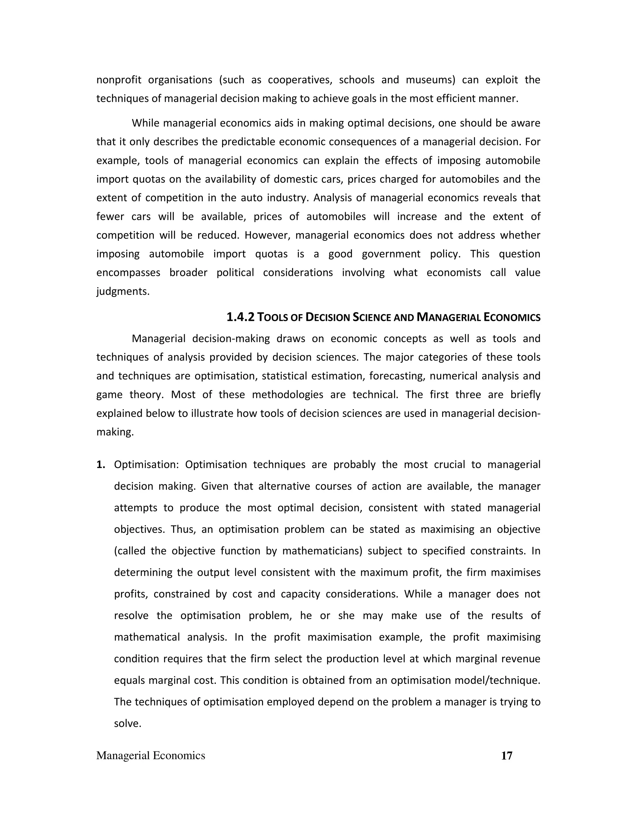 nonprofit organisations (such as cooperatives, schools and museums) can exploit the
techniques of managerial decision making to achieve goals in the most efficient manner.
While managerial economics aids in making optimal decisions, one should be aware
that it only describes the predictable economic consequences of a managerial decision. For
example, tools of managerial economics can explain the effects of imposing automobile
import quotas on the availability of domestic cars, prices charged for automobiles and the
extent of competition in the auto industry. Analysis of managerial economics reveals that
fewer cars will be available, prices of automobiles will increase and the extent of
competition will be reduced. However, managerial economics does not address whether
imposing automobile import quotas is a good government policy. This question
encompasses broader political considerations involving what economists call value
judgments.

1.4.2 TOOLS OF DECISION SCIENCE AND MANAGERIAL ECONOMICS
Managerial decision-making draws on economic concepts as well as tools and
techniques of analysis provided by decision sciences. The major categories of these tools
and techniques are optimisation, statistical estimation, forecasting, numerical analysis and
game theory. Most of these methodologies are technical. The first three are briefly
explained below to illustrate how tools of decision sciences are used in managerial decisionmaking.
1. Optimisation: Optimisation techniques are probably the most crucial to managerial
decision making. Given that alternative courses of action are available, the manager
attempts to produce the most optimal decision, consistent with stated managerial
objectives. Thus, an optimisation problem can be stated as maximising an objective
(called the objective function by mathematicians) subject to specified constraints. In
determining the output level consistent with the maximum profit, the firm maximises
profits, constrained by cost and capacity considerations. While a manager does not
resolve the optimisation problem, he or she may make use of the results of
mathematical analysis. In the profit maximisation example, the profit maximising
condition requires that the firm select the production level at which marginal revenue
equals marginal cost. This condition is obtained from an optimisation model/technique.
The techniques of optimisation employed depend on the problem a manager is trying to
solve.
Managerial Economics

17

 