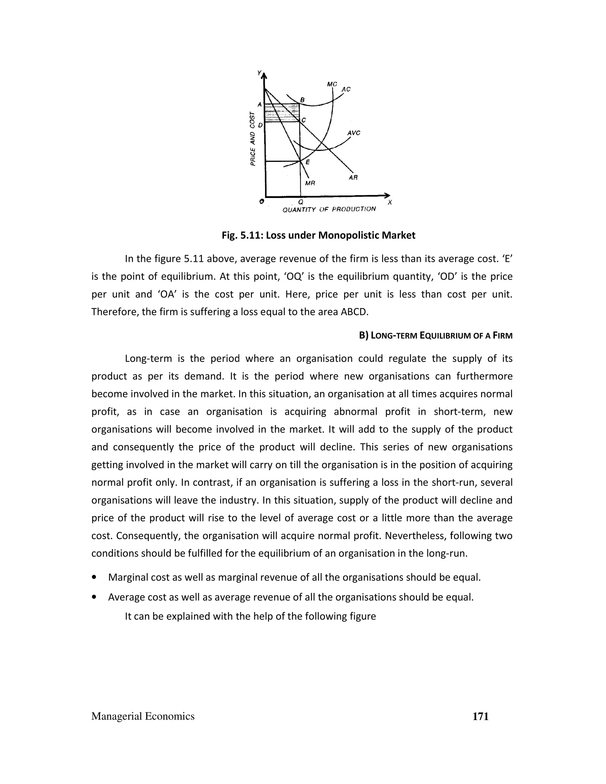 Fig. 5.11: Loss under Monopolistic Market
.
In the figure 5.11 above, average revenue of the firm is less than its average cost. ‘E’
is the point of equilibrium. At this point, ‘OQ’ is the equilibrium quantity, ‘OD’ is the price
per unit and ‘OA’ is the cost per unit. Here, price per unit is less than cost per unit.
Therefore, the firm is suffering a loss equal to the area ABCD.
ng
B) LONG-TERM EQUILIBRIUM OF A FIRM
Long-term is the period where an organisation could regulate the supply of its
term
product as per its demand. It is the period where new organisations can furthermore
become involved in the market. In this situation, an organisation at all times acquires normal
situation
profit, as in case an organisation is acquiring abnormal profit in short-term, new
short
organisations will become involved in the market. It will add to the supply of the product
and consequently the price of the product will decline. This series of new organisations
getting involved in the market will carry on till the organisation is in the position of acquiring
normal profit only. In contrast, if an organisation is suffering a loss in the short
,
short-run, several
organisations will leave the industry. In this situation, supply of the product will decline and
,
price of the product will rise to the level of average cost or a little more than the average
cost. Consequently, the organisation will acquire normal profit. Nevertheless, following two
,
conditions should be fulfilled for the equilibrium of an organisation in the long-run.
run.
•

Marginal cost as well as marginal revenue of all the organisations should be equal.

•

Average cost as well as average revenue of all the organisations should be equal.
It can be explained with the help of the following figure

Managerial Economics

171

 