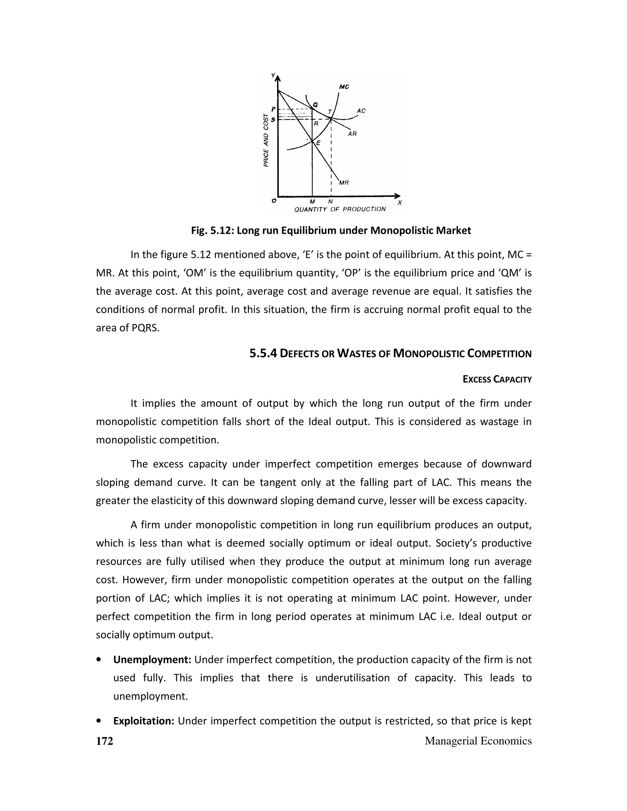 Fig. 5.12: Long run Equilibrium under Monopolistic Market
In the figure 5.12 mentioned above, ‘E’ is the point of equilibrium. At this point, MC =
MR. At this point, ‘OM’ is the equilibrium quantity, ‘OP’ is the equilibrium price and ‘QM’ is
the average cost. At this point, average cost and average revenue are equal. It satisfies the
conditions of normal profit. In this situation, the firm is accruing normal profit equal to the
area of PQRS.

5.5.4 DEFECTS OR WASTES OF MONOPOLISTIC COMPETITION
EXCESS CAPACITY
It implies the amount of output by which the long run output of the firm under
monopolistic competition falls short of the Ideal output. This is considered as wastage in
monopolistic competition.
The excess capacity under imperfect competition emerges because of downward
sloping demand curve. It can be tangent only at the falling part of LAC. This means the
greater the elasticity of this downward sloping demand curve, lesser will be excess capacity.
A firm under monopolistic competition in long run equilibrium produces an output,
which is less than what is deemed socially optimum or ideal output. Society’s productive
resources are fully utilised when they produce the output at minimum long run average
cost. However, firm under monopolistic competition operates at the output on the falling
portion of LAC; which implies it is not operating at minimum LAC point. However, under
perfect competition the firm in long period operates at minimum LAC i.e. Ideal output or
socially optimum output.
•

Unemployment: Under imperfect competition, the production capacity of the firm is not
used fully. This implies that there is underutilisation of capacity. This leads to
unemployment.

•
172

Exploitation: Under imperfect competition the output is restricted, so that price is kept
Managerial Economics

 