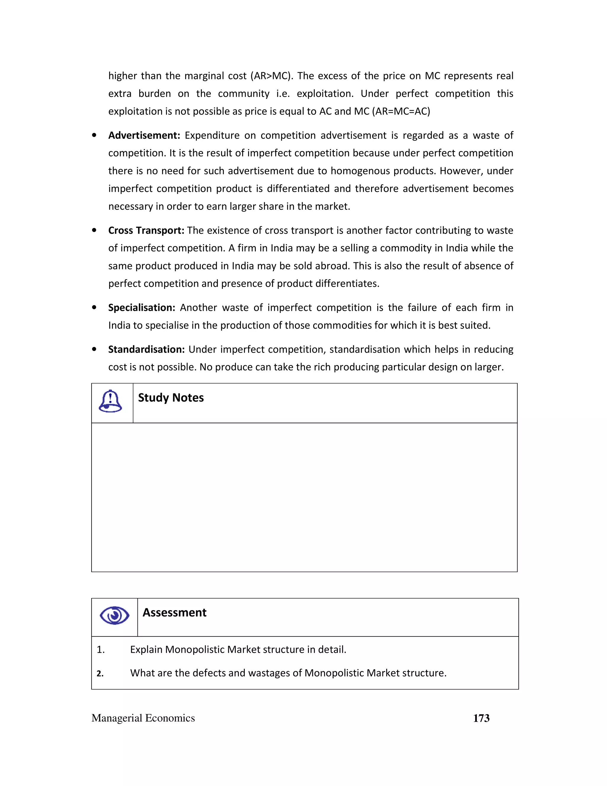 higher than the marginal cost (AR>MC). The excess of the price on MC represents real
extra burden on the community i.e. exploitation. Under perfect competition this
exploitation is not possible as price is equal to AC and MC (AR=MC=AC)
•

Advertisement: Expenditure on competition advertisement is regarded as a waste of
competition. It is the result of imperfect competition because under perfect competition
there is no need for such advertisement due to homogenous products. However, under
imperfect competition product is differentiated and therefore advertisement becomes
necessary in order to earn larger share in the market.

•

Cross Transport: The existence of cross transport is another factor contributing to waste
of imperfect competition. A firm in India may be a selling a commodity in India while the
same product produced in India may be sold abroad. This is also the result of absence of
perfect competition and presence of product differentiates.

•

Specialisation: Another waste of imperfect competition is the failure of each firm in
India to specialise in the production of those commodities for which it is best suited.

•

Standardisation: Under imperfect competition, standardisation which helps in reducing
cost is not possible. No produce can take the rich producing particular design on larger.

Study Notes

Assessment
1.

Explain Monopolistic Market structure in detail.

2.

What are the defects and wastages of Monopolistic Market structure.

Managerial Economics

173

 