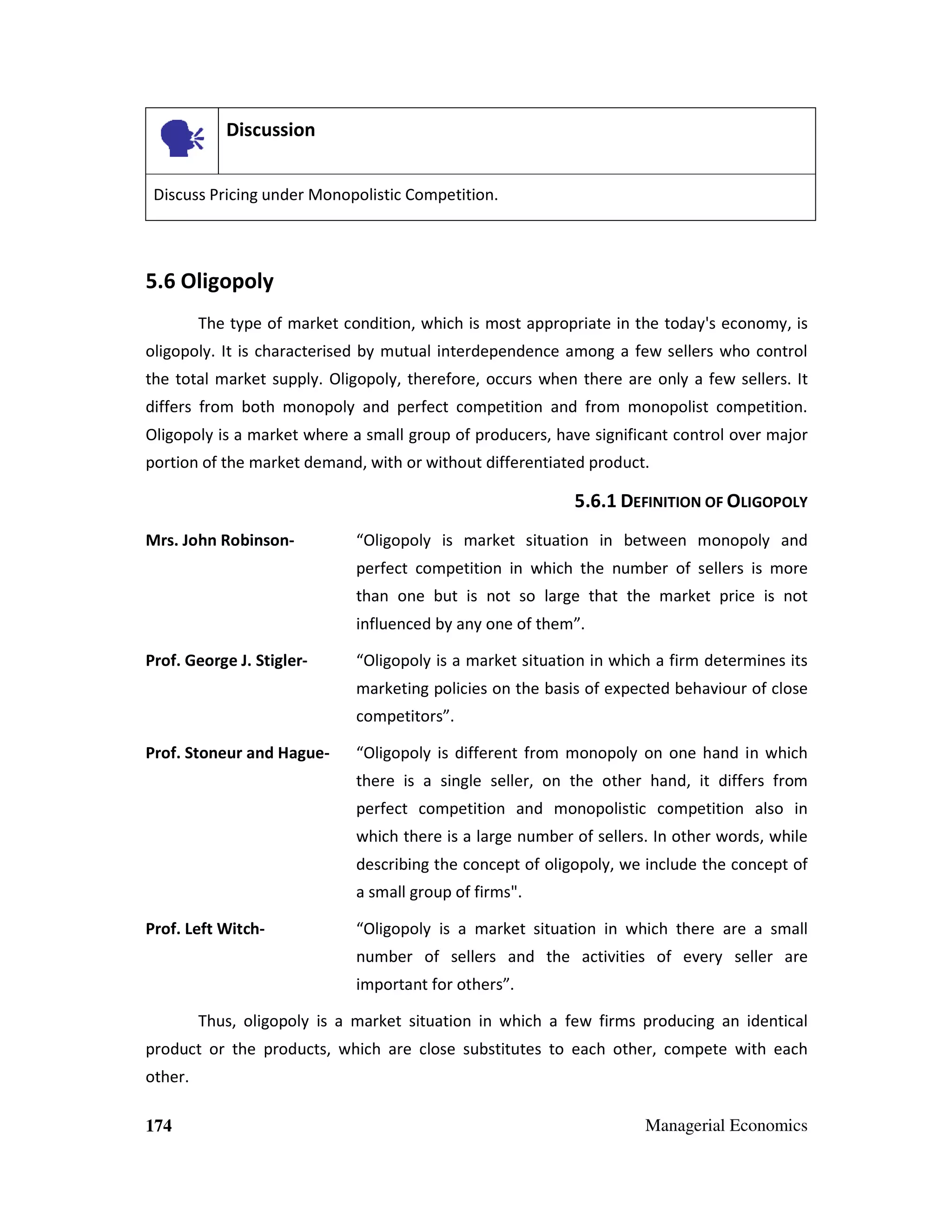 Discussion
Discuss Pricing under Monopolistic Competition.

5.6 Oligopoly
The type of market condition, which is most appropriate in the today's economy, is
oligopoly. It is characterised by mutual interdependence among a few sellers who control
the total market supply. Oligopoly, therefore, occurs when there are only a few sellers. It
differs from both monopoly and perfect competition and from monopolist competition.
Oligopoly is a market where a small group of producers, have significant control over major
portion of the market demand, with or without differentiated product.

5.6.1 DEFINITION OF OLIGOPOLY
Mrs. John Robinson-

“Oligopoly is market situation in between monopoly and
perfect competition in which the number of sellers is more
than one but is not so large that the market price is not
influenced by any one of them”.

Prof. George J. Stigler-

“Oligopoly is a market situation in which a firm determines its
marketing policies on the basis of expected behaviour of close
competitors”.

Prof. Stoneur and Hague-

“Oligopoly is different from monopoly on one hand in which
there is a single seller, on the other hand, it differs from
perfect competition and monopolistic competition also in
which there is a large number of sellers. In other words, while
describing the concept of oligopoly, we include the concept of
a small group of firms".

Prof. Left Witch-

“Oligopoly is a market situation in which there are a small
number of sellers and the activities of every seller are
important for others”.

Thus, oligopoly is a market situation in which a few firms producing an identical
product or the products, which are close substitutes to each other, compete with each
other.
174

Managerial Economics

 