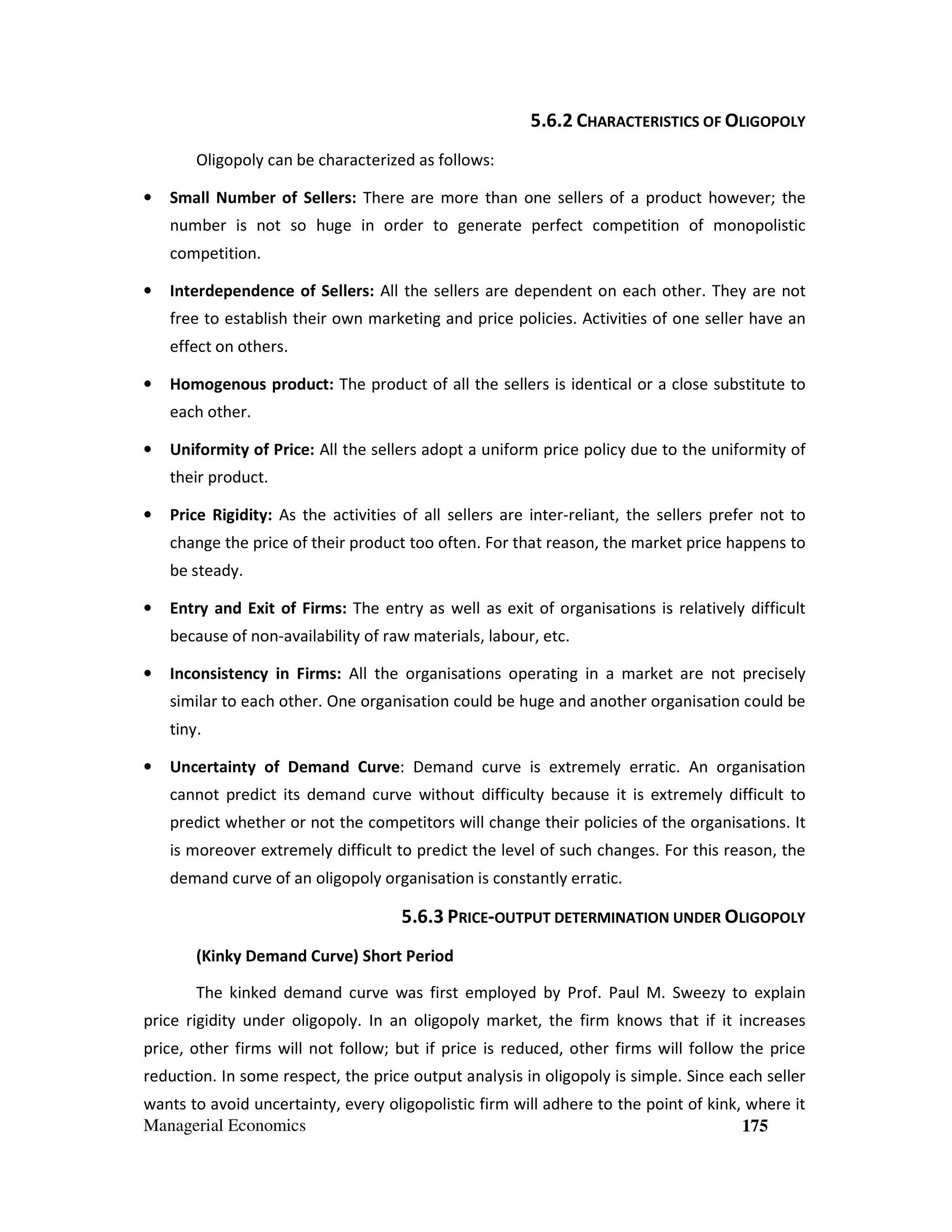 5.6.2 CHARACTERISTICS OF OLIGOPOLY
Oligopoly can be characterized as follows:
•

Small Number of Sellers: There are more than one sellers of a product however; the
number is not so huge in order to generate perfect competition of monopolistic
competition.

•

Interdependence of Sellers: All the sellers are dependent on each other. They are not
free to establish their own marketing and price policies. Activities of one seller have an
effect on others.

•

Homogenous product: The product of all the sellers is identical or a close substitute to
each other.

•

Uniformity of Price: All the sellers adopt a uniform price policy due to the uniformity of
their product.

•

Price Rigidity: As the activities of all sellers are inter-reliant, the sellers prefer not to
change the price of their product too often. For that reason, the market price happens to
be steady.

•

Entry and Exit of Firms: The entry as well as exit of organisations is relatively difficult
because of non-availability of raw materials, labour, etc.

•

Inconsistency in Firms: All the organisations operating in a market are not precisely
similar to each other. One organisation could be huge and another organisation could be
tiny.

•

Uncertainty of Demand Curve: Demand curve is extremely erratic. An organisation
cannot predict its demand curve without difficulty because it is extremely difficult to
predict whether or not the competitors will change their policies of the organisations. It
is moreover extremely difficult to predict the level of such changes. For this reason, the
demand curve of an oligopoly organisation is constantly erratic.

5.6.3 PRICE-OUTPUT DETERMINATION UNDER OLIGOPOLY
(Kinky Demand Curve) Short Period
The kinked demand curve was first employed by Prof. Paul M. Sweezy to explain
price rigidity under oligopoly. In an oligopoly market, the firm knows that if it increases
price, other firms will not follow; but if price is reduced, other firms will follow the price
reduction. In some respect, the price output analysis in oligopoly is simple. Since each seller
wants to avoid uncertainty, every oligopolistic firm will adhere to the point of kink, where it
Managerial Economics
175

 
