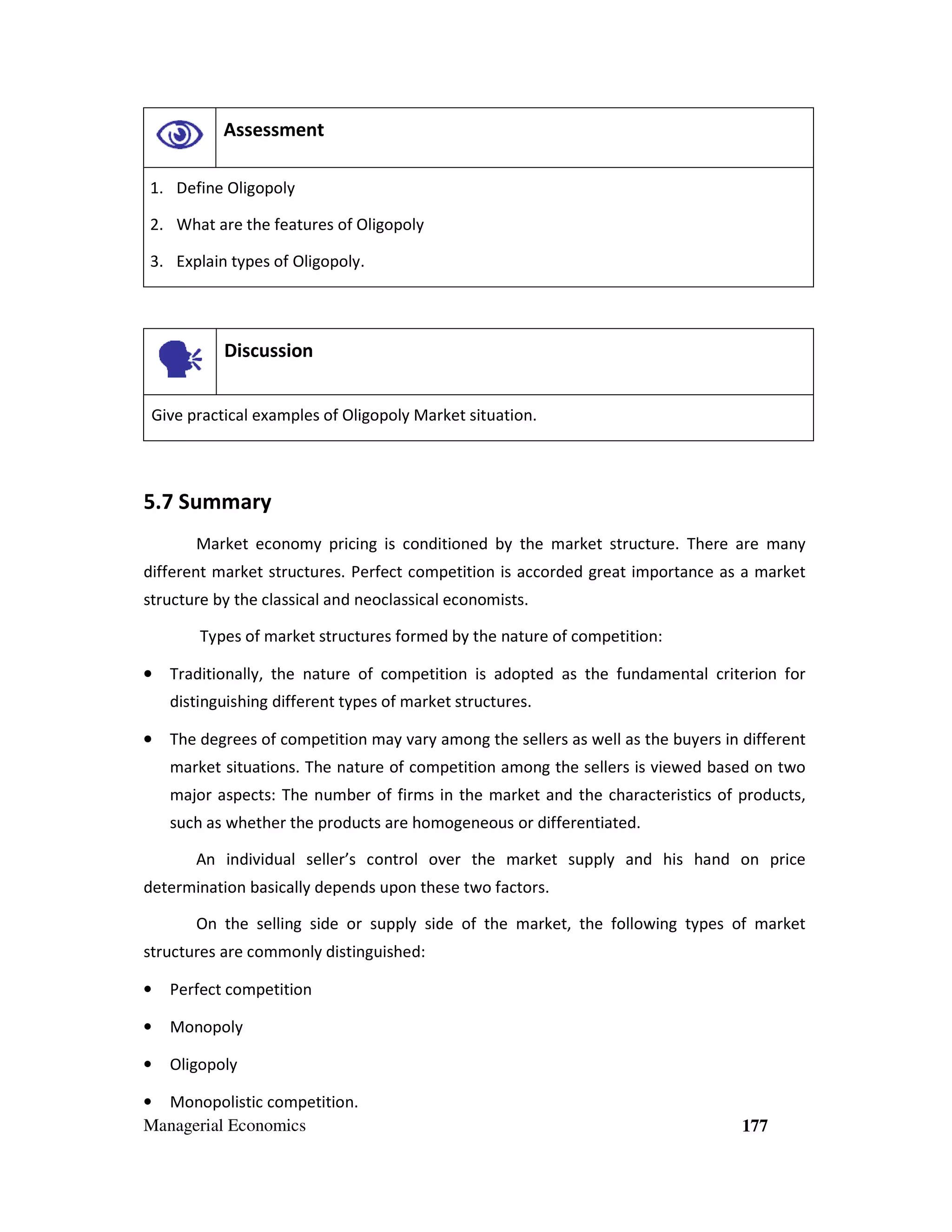 Assessment
1. Define Oligopoly
2. What are the features of Oligopoly
3. Explain types of Oligopoly.

Discussion
Give practical examples of Oligopoly Market situation.

5.7 Summary
Market economy pricing is conditioned by the market structure. There are many
different market structures. Perfect competition is accorded great importance as a market
structure by the classical and neoclassical economists.
Types of market structures formed by the nature of competition:
•

Traditionally, the nature of competition is adopted as the fundamental criterion for
distinguishing different types of market structures.

•

The degrees of competition may vary among the sellers as well as the buyers in different
market situations. The nature of competition among the sellers is viewed based on two
major aspects: The number of firms in the market and the characteristics of products,
such as whether the products are homogeneous or differentiated.
An individual seller’s control over the market supply and his hand on price

determination basically depends upon these two factors.
On the selling side or supply side of the market, the following types of market
structures are commonly distinguished:
•

Perfect competition

•

Monopoly

•

Oligopoly

• Monopolistic competition.
Managerial Economics

177

 