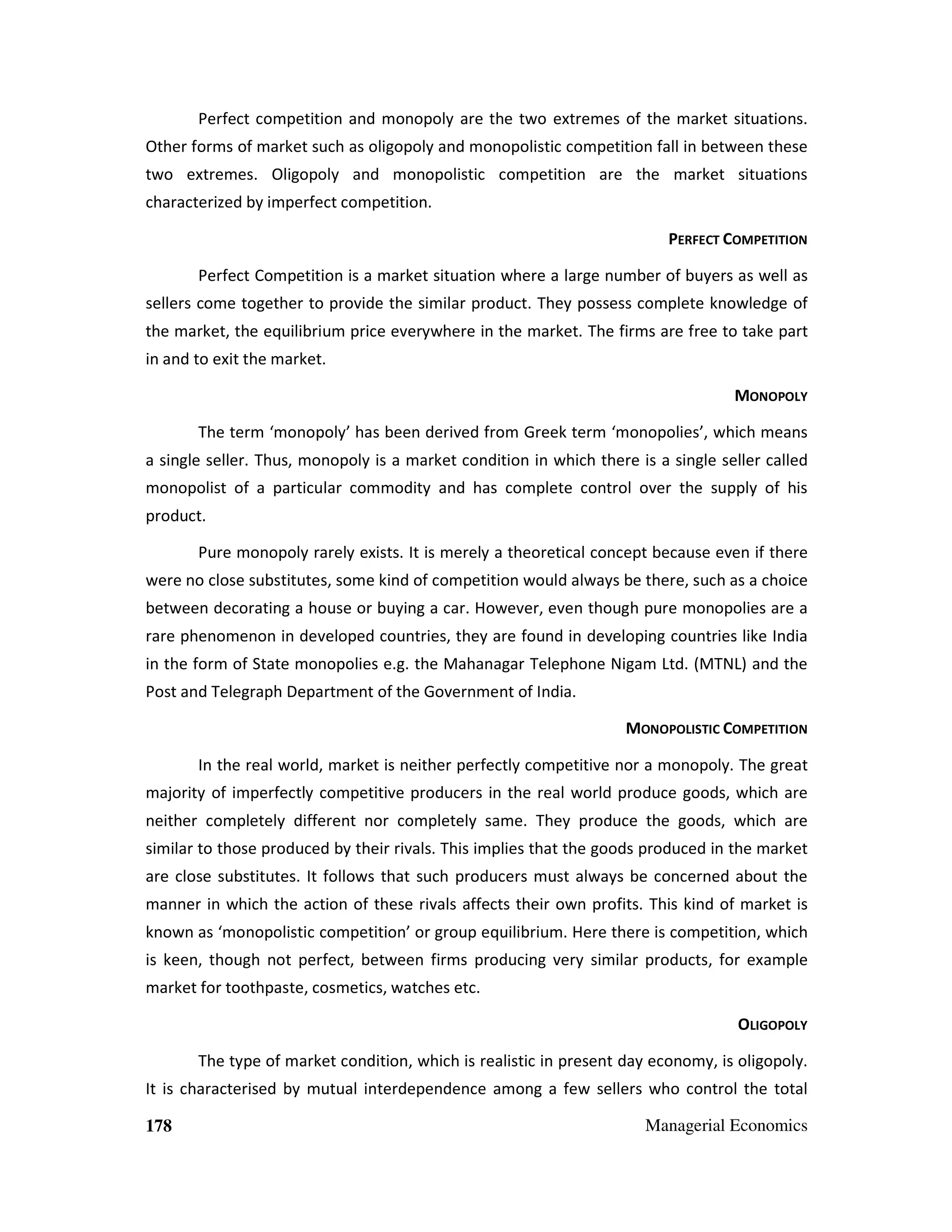 Perfect competition and monopoly are the two extremes of the market situations.
Other forms of market such as oligopoly and monopolistic competition fall in between these
two extremes. Oligopoly and monopolistic competition are the market situations
characterized by imperfect competition.
PERFECT COMPETITION
Perfect Competition is a market situation where a large number of buyers as well as
sellers come together to provide the similar product. They possess complete knowledge of
the market, the equilibrium price everywhere in the market. The firms are free to take part
in and to exit the market.
MONOPOLY
The term ‘monopoly’ has been derived from Greek term ‘monopolies’, which means
a single seller. Thus, monopoly is a market condition in which there is a single seller called
monopolist of a particular commodity and has complete control over the supply of his
product.
Pure monopoly rarely exists. It is merely a theoretical concept because even if there
were no close substitutes, some kind of competition would always be there, such as a choice
between decorating a house or buying a car. However, even though pure monopolies are a
rare phenomenon in developed countries, they are found in developing countries like India
in the form of State monopolies e.g. the Mahanagar Telephone Nigam Ltd. (MTNL) and the
Post and Telegraph Department of the Government of India.
MONOPOLISTIC COMPETITION
In the real world, market is neither perfectly competitive nor a monopoly. The great
majority of imperfectly competitive producers in the real world produce goods, which are
neither completely different nor completely same. They produce the goods, which are
similar to those produced by their rivals. This implies that the goods produced in the market
are close substitutes. It follows that such producers must always be concerned about the
manner in which the action of these rivals affects their own profits. This kind of market is
known as ‘monopolistic competition’ or group equilibrium. Here there is competition, which
is keen, though not perfect, between firms producing very similar products, for example
market for toothpaste, cosmetics, watches etc.
OLIGOPOLY
The type of market condition, which is realistic in present day economy, is oligopoly.
It is characterised by mutual interdependence among a few sellers who control the total
178

Managerial Economics

 