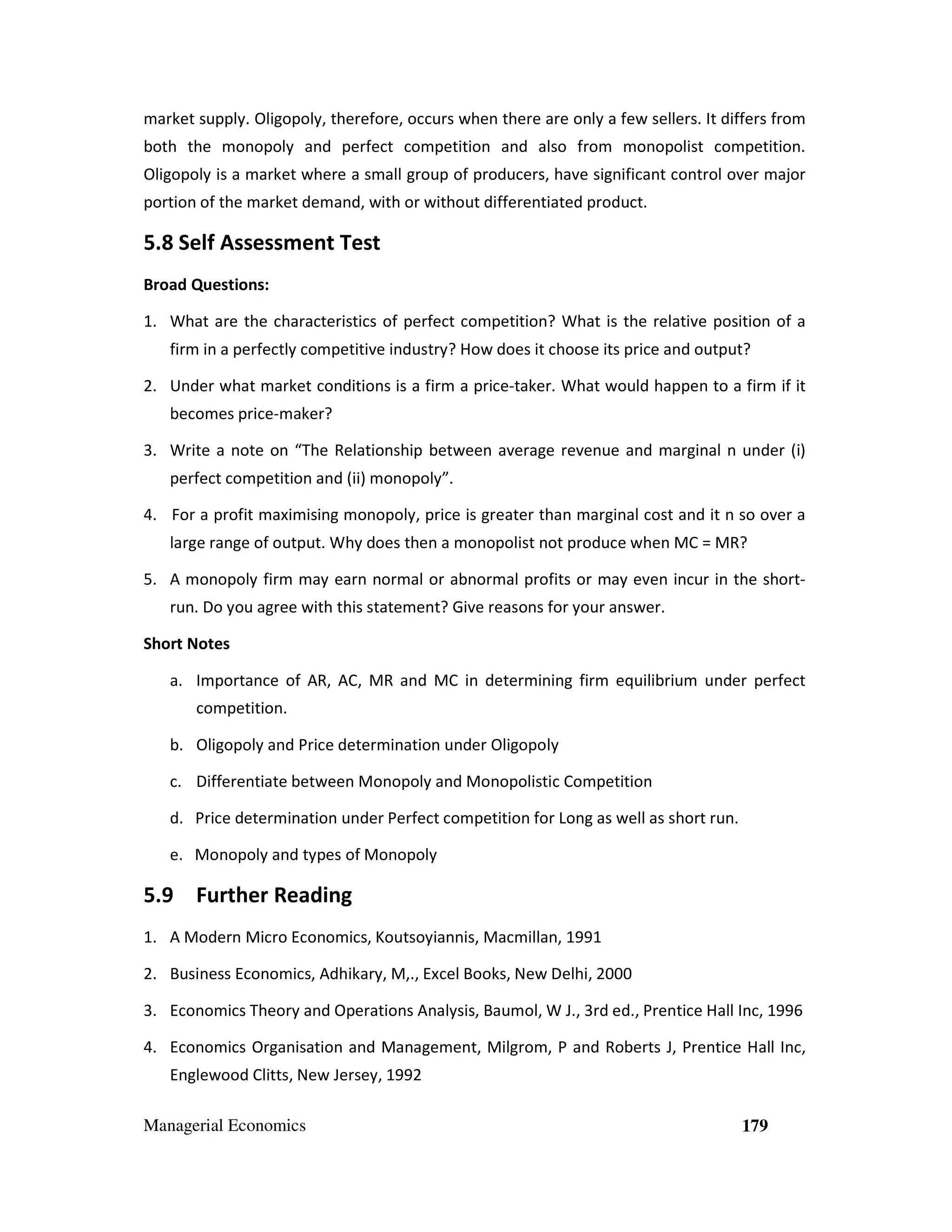 market supply. Oligopoly, therefore, occurs when there are only a few sellers. It differs from
both the monopoly and perfect competition and also from monopolist competition.
Oligopoly is a market where a small group of producers, have significant control over major
portion of the market demand, with or without differentiated product.

5.8 Self Assessment Test
Broad Questions:
1. What are the characteristics of perfect competition? What is the relative position of a
firm in a perfectly competitive industry? How does it choose its price and output?
2. Under what market conditions is a firm a price-taker. What would happen to a firm if it
becomes price-maker?
3. Write a note on “The Relationship between average revenue and marginal n under (i)
perfect competition and (ii) monopoly”.
4. For a profit maximising monopoly, price is greater than marginal cost and it n so over a
large range of output. Why does then a monopolist not produce when MC = MR?
5. A monopoly firm may earn normal or abnormal profits or may even incur in the shortrun. Do you agree with this statement? Give reasons for your answer.
Short Notes
a. Importance of AR, AC, MR and MC in determining firm equilibrium under perfect
competition.
b. Oligopoly and Price determination under Oligopoly
c. Differentiate between Monopoly and Monopolistic Competition
d. Price determination under Perfect competition for Long as well as short run.
e. Monopoly and types of Monopoly

5.9 Further Reading
1. A Modern Micro Economics, Koutsoyiannis, Macmillan, 1991
2. Business Economics, Adhikary, M,., Excel Books, New Delhi, 2000
3. Economics Theory and Operations Analysis, Baumol, W J., 3rd ed., Prentice Hall Inc, 1996
4. Economics Organisation and Management, Milgrom, P and Roberts J, Prentice Hall Inc,
Englewood Clitts, New Jersey, 1992
Managerial Economics

179

 