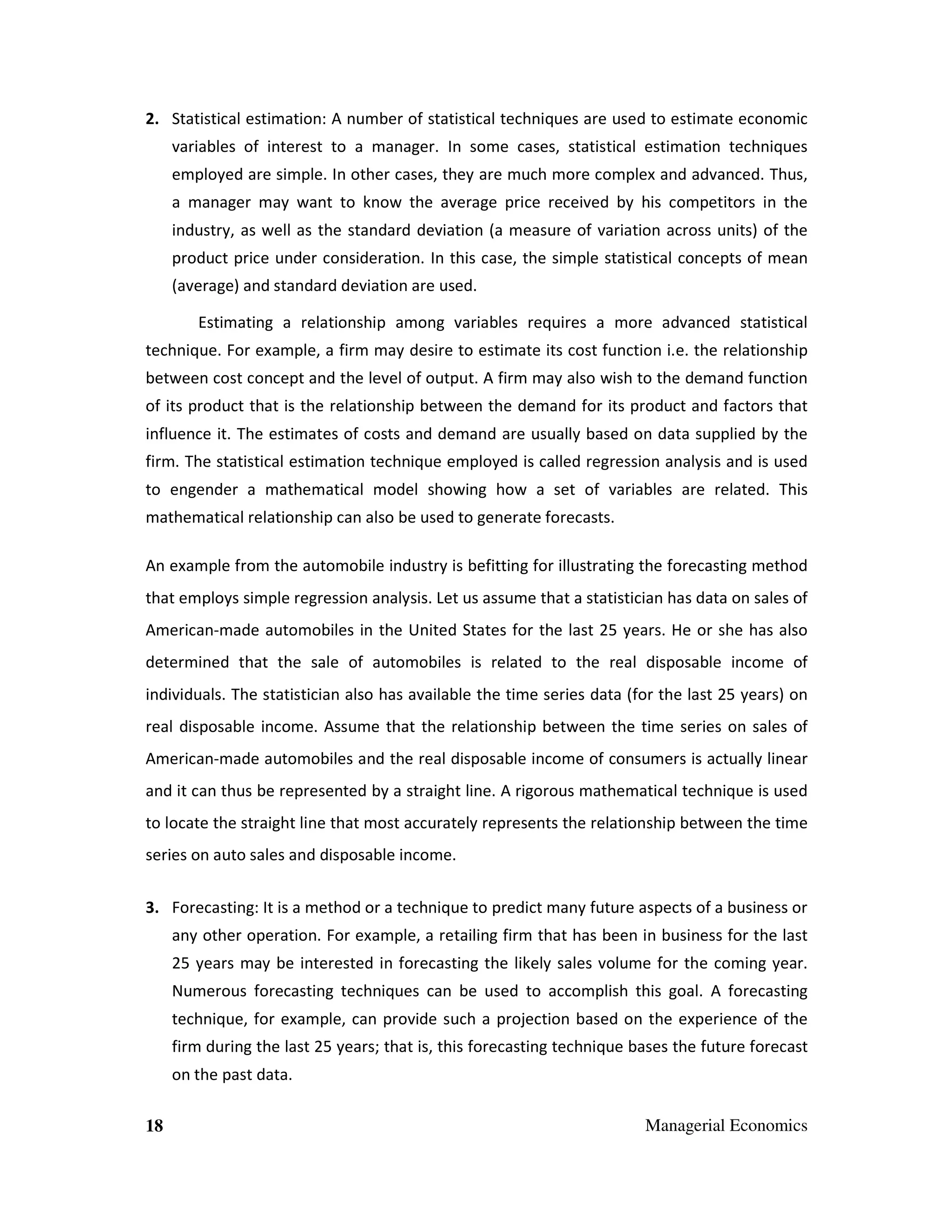 2. Statistical estimation: A number of statistical techniques are used to estimate economic
variables of interest to a manager. In some cases, statistical estimation techniques
employed are simple. In other cases, they are much more complex and advanced. Thus,
a manager may want to know the average price received by his competitors in the
industry, as well as the standard deviation (a measure of variation across units) of the
product price under consideration. In this case, the simple statistical concepts of mean
(average) and standard deviation are used.
Estimating a relationship among variables requires a more advanced statistical
technique. For example, a firm may desire to estimate its cost function i.e. the relationship
between cost concept and the level of output. A firm may also wish to the demand function
of its product that is the relationship between the demand for its product and factors that
influence it. The estimates of costs and demand are usually based on data supplied by the
firm. The statistical estimation technique employed is called regression analysis and is used
to engender a mathematical model showing how a set of variables are related. This
mathematical relationship can also be used to generate forecasts.
An example from the automobile industry is befitting for illustrating the forecasting method
that employs simple regression analysis. Let us assume that a statistician has data on sales of
American-made automobiles in the United States for the last 25 years. He or she has also
determined that the sale of automobiles is related to the real disposable income of
individuals. The statistician also has available the time series data (for the last 25 years) on
real disposable income. Assume that the relationship between the time series on sales of
American-made automobiles and the real disposable income of consumers is actually linear
and it can thus be represented by a straight line. A rigorous mathematical technique is used
to locate the straight line that most accurately represents the relationship between the time
series on auto sales and disposable income.
3. Forecasting: It is a method or a technique to predict many future aspects of a business or
any other operation. For example, a retailing firm that has been in business for the last
25 years may be interested in forecasting the likely sales volume for the coming year.
Numerous forecasting techniques can be used to accomplish this goal. A forecasting
technique, for example, can provide such a projection based on the experience of the
firm during the last 25 years; that is, this forecasting technique bases the future forecast
on the past data.
18

Managerial Economics

 
