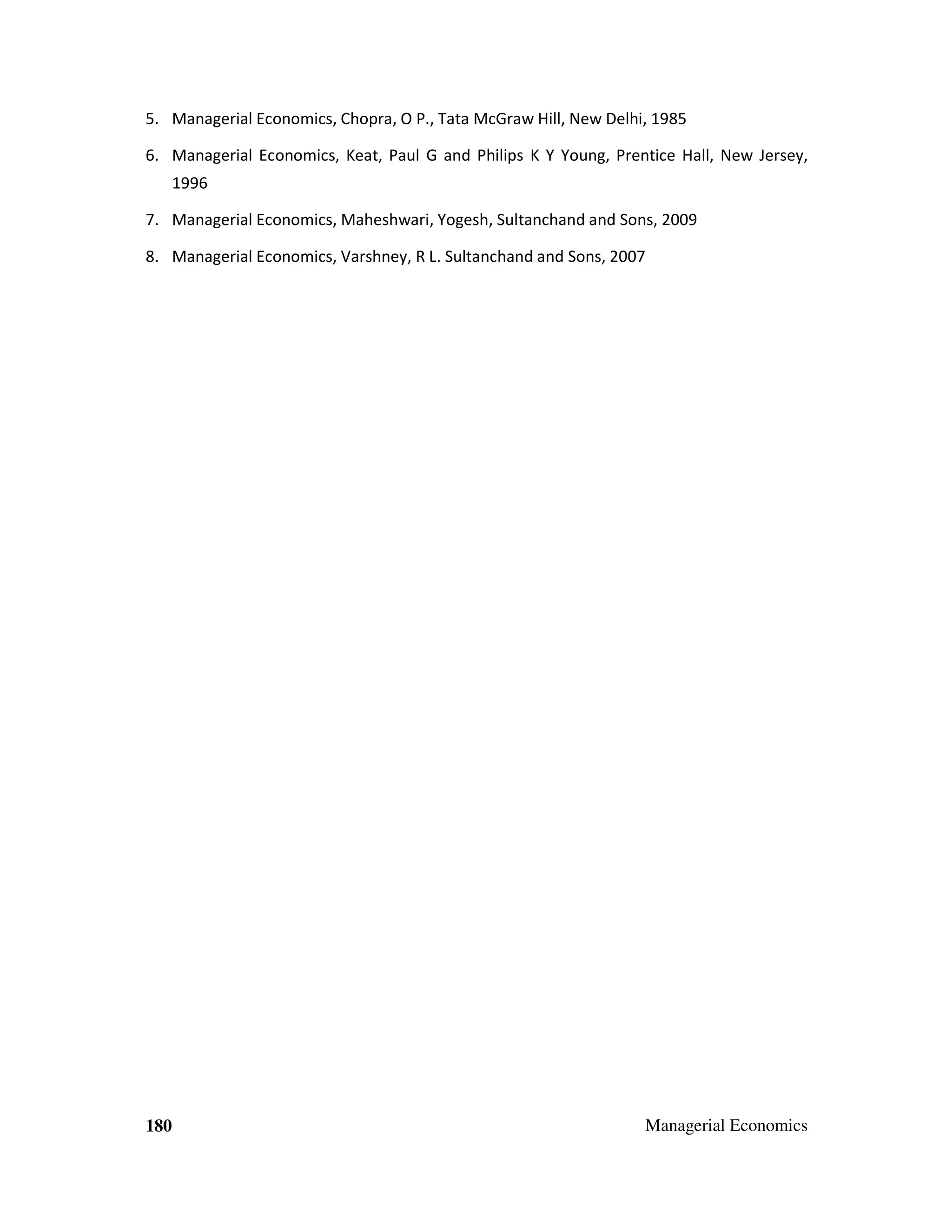 5. Managerial Economics, Chopra, O P., Tata McGraw Hill, New Delhi, 1985
6. Managerial Economics, Keat, Paul G and Philips K Y Young, Prentice Hall, New Jersey,
1996
7. Managerial Economics, Maheshwari, Yogesh, Sultanchand and Sons, 2009
8. Managerial Economics, Varshney, R L. Sultanchand and Sons, 2007

180

Managerial Economics

 