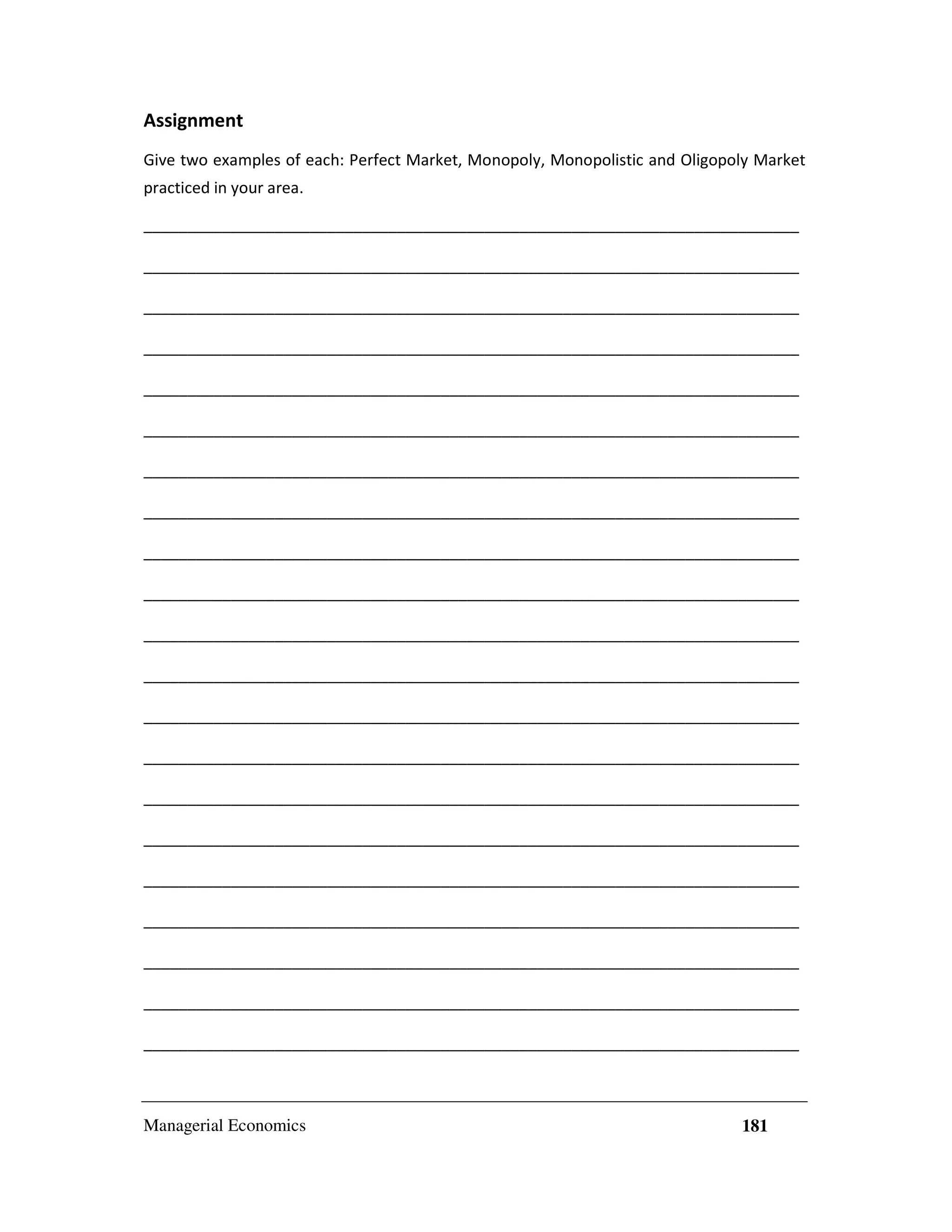 Assignment
Give two examples of each: Perfect Market, Monopoly, Monopolistic and Oligopoly Market
practiced in your area.
___________________________________________________________________________
___________________________________________________________________________
___________________________________________________________________________
___________________________________________________________________________
___________________________________________________________________________
___________________________________________________________________________
___________________________________________________________________________
___________________________________________________________________________
___________________________________________________________________________
___________________________________________________________________________
___________________________________________________________________________
___________________________________________________________________________
___________________________________________________________________________
___________________________________________________________________________
___________________________________________________________________________
___________________________________________________________________________
___________________________________________________________________________
___________________________________________________________________________
___________________________________________________________________________
___________________________________________________________________________
___________________________________________________________________________

Managerial Economics

181

 