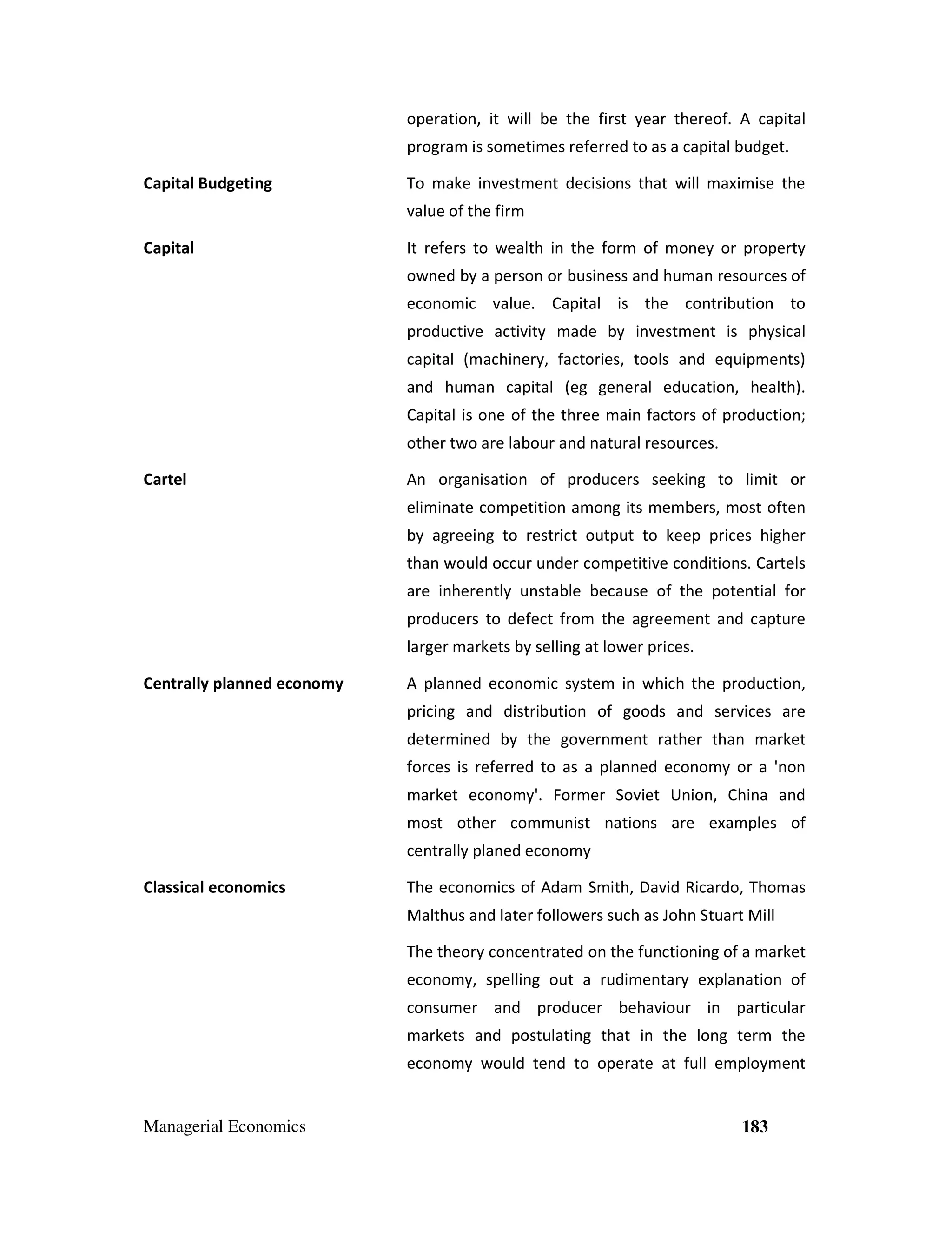 operation, it will be the first year thereof. A capital
program is sometimes referred to as a capital budget.
Capital Budgeting

To make investment decisions that will maximise the
value of the firm

Capital

It refers to wealth in the form of money or property
owned by a person or business and human resources of
economic value. Capital is the contribution to
productive activity made by investment is physical
capital (machinery, factories, tools and equipments)
and human capital (eg general education, health).
Capital is one of the three main factors of production;
other two are labour and natural resources.

Cartel

An organisation of producers seeking to limit or
eliminate competition among its members, most often
by agreeing to restrict output to keep prices higher
than would occur under competitive conditions. Cartels
are inherently unstable because of the potential for
producers to defect from the agreement and capture
larger markets by selling at lower prices.

Centrally planned economy

A planned economic system in which the production,
pricing and distribution of goods and services are
determined by the government rather than market
forces is referred to as a planned economy or a 'non
market economy'. Former Soviet Union, China and
most other communist nations are examples of
centrally planed economy

Classical economics

The economics of Adam Smith, David Ricardo, Thomas
Malthus and later followers such as John Stuart Mill
The theory concentrated on the functioning of a market
economy, spelling out a rudimentary explanation of
consumer and producer behaviour in particular
markets and postulating that in the long term the
economy would tend to operate at full employment

Managerial Economics

183

 