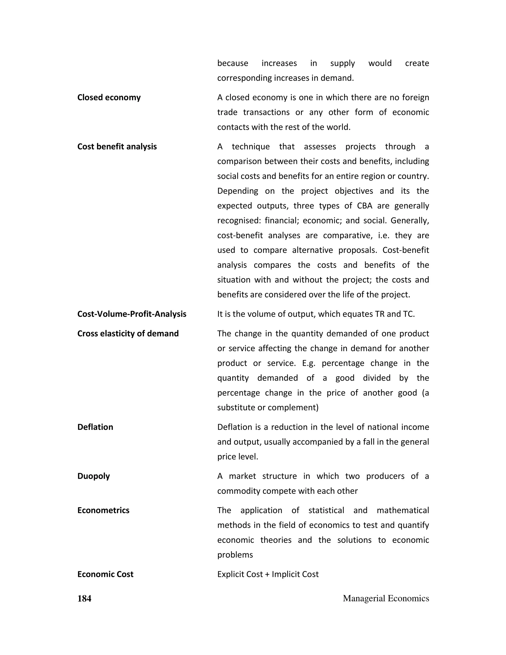 because

increases

in

supply

would

create

corresponding increases in demand.
Closed economy

A closed economy is one in which there are no foreign
trade transactions or any other form of economic
contacts with the rest of the world.

Cost benefit analysis

A technique that assesses projects through a
comparison between their costs and benefits, including
social costs and benefits for an entire region or country.
Depending on the project objectives and its the
expected outputs, three types of CBA are generally
recognised: financial; economic; and social. Generally,
cost-benefit analyses are comparative, i.e. they are
used to compare alternative proposals. Cost-benefit
analysis compares the costs and benefits of the
situation with and without the project; the costs and
benefits are considered over the life of the project.

Cost-Volume-Profit-Analysis

It is the volume of output, which equates TR and TC.

Cross elasticity of demand

The change in the quantity demanded of one product
or service affecting the change in demand for another
product or service. E.g. percentage change in the
quantity demanded of a good divided by the
percentage change in the price of another good (a
substitute or complement)

Deflation

Deflation is a reduction in the level of national income
and output, usually accompanied by a fall in the general
price level.

Duopoly

A market structure in which two producers of a
commodity compete with each other

Econometrics

The application of statistical and mathematical
methods in the field of economics to test and quantify
economic theories and the solutions to economic
problems

Economic Cost
184

Explicit Cost + Implicit Cost
Managerial Economics

 
