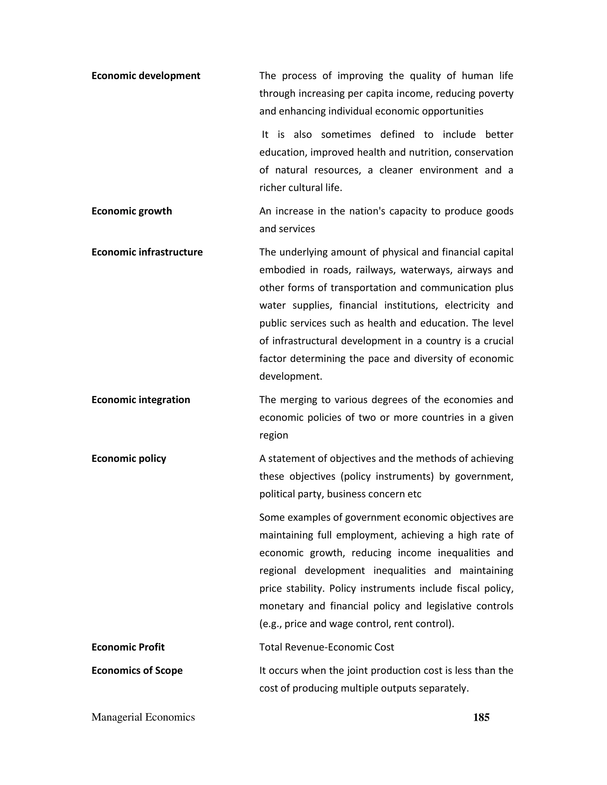 Economic development

The process of improving the quality of human life
through increasing per capita income, reducing poverty
and enhancing individual economic opportunities
It is also sometimes defined to include better
education, improved health and nutrition, conservation
of natural resources, a cleaner environment and a
richer cultural life.

Economic growth

An increase in the nation's capacity to produce goods
and services

Economic infrastructure

The underlying amount of physical and financial capital
embodied in roads, railways, waterways, airways and
other forms of transportation and communication plus
water supplies, financial institutions, electricity and
public services such as health and education. The level
of infrastructural development in a country is a crucial
factor determining the pace and diversity of economic
development.

Economic integration

The merging to various degrees of the economies and
economic policies of two or more countries in a given
region

Economic policy

A statement of objectives and the methods of achieving
these objectives (policy instruments) by government,
political party, business concern etc
Some examples of government economic objectives are
maintaining full employment, achieving a high rate of
economic growth, reducing income inequalities and
regional development inequalities and maintaining
price stability. Policy instruments include fiscal policy,
monetary and financial policy and legislative controls
(e.g., price and wage control, rent control).

Economic Profit

Total Revenue-Economic Cost

Economics of Scope

It occurs when the joint production cost is less than the
cost of producing multiple outputs separately.

Managerial Economics

185

 