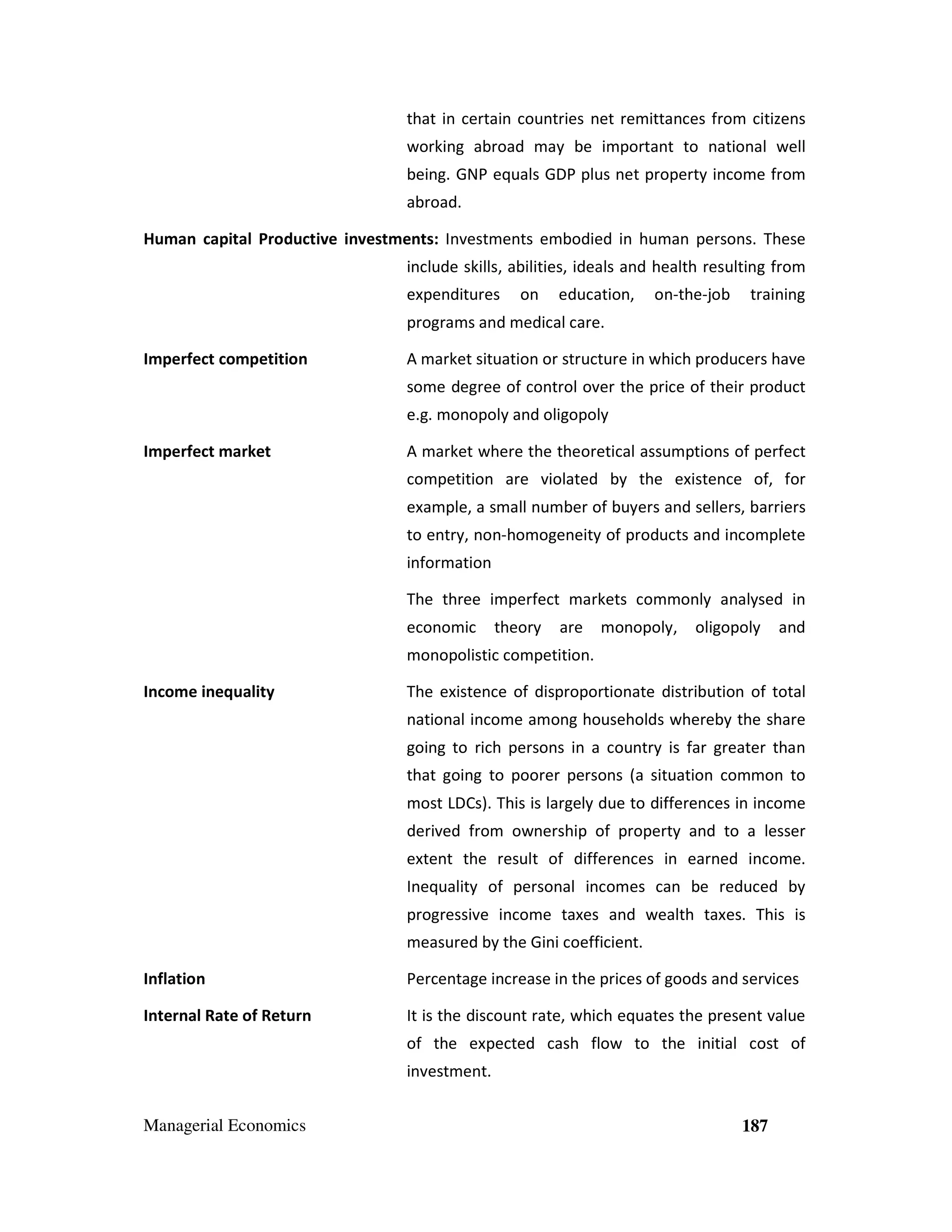 that in certain countries net remittances from citizens
working abroad may be important to national well
being. GNP equals GDP plus net property income from
abroad.
Human capital Productive investments: Investments embodied in human persons. These
include skills, abilities, ideals and health resulting from
expenditures

on

education,

on-the-job

training

programs and medical care.
Imperfect competition

A market situation or structure in which producers have
some degree of control over the price of their product
e.g. monopoly and oligopoly

Imperfect market

A market where the theoretical assumptions of perfect
competition are violated by the existence of, for
example, a small number of buyers and sellers, barriers
to entry, non-homogeneity of products and incomplete
information
The three imperfect markets commonly analysed in
economic

theory

are

monopoly,

oligopoly

and

monopolistic competition.
Income inequality

The existence of disproportionate distribution of total
national income among households whereby the share
going to rich persons in a country is far greater than
that going to poorer persons (a situation common to
most LDCs). This is largely due to differences in income
derived from ownership of property and to a lesser
extent the result of differences in earned income.
Inequality of personal incomes can be reduced by
progressive income taxes and wealth taxes. This is
measured by the Gini coefficient.

Inflation

Percentage increase in the prices of goods and services

Internal Rate of Return

It is the discount rate, which equates the present value
of the expected cash flow to the initial cost of
investment.

Managerial Economics

187

 