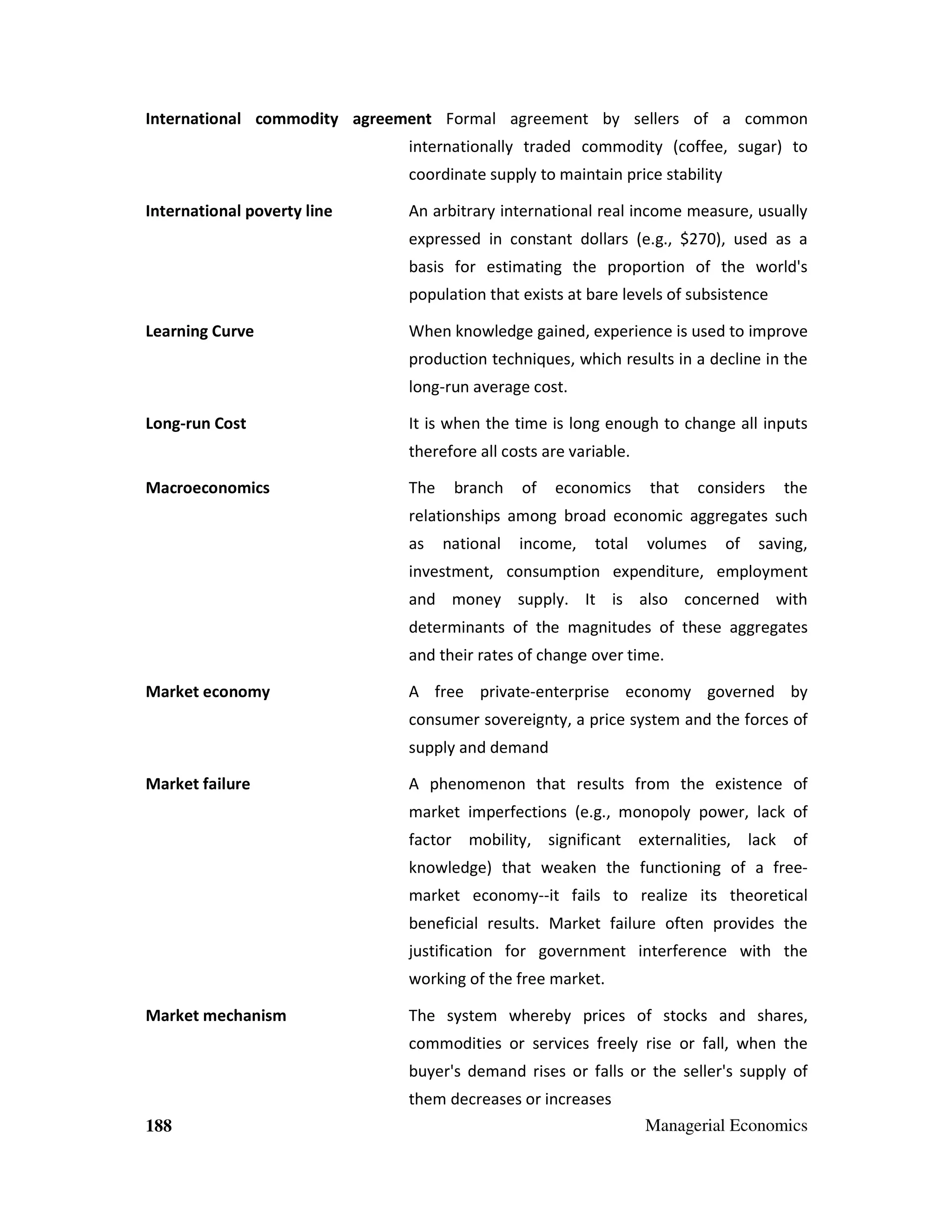 International commodity agreement Formal agreement by sellers of a common
internationally traded commodity (coffee, sugar) to
coordinate supply to maintain price stability
International poverty line

An arbitrary international real income measure, usually
expressed in constant dollars (e.g., $270), used as a
basis for estimating the proportion of the world's
population that exists at bare levels of subsistence

Learning Curve

When knowledge gained, experience is used to improve
production techniques, which results in a decline in the
long-run average cost.

Long-run Cost

It is when the time is long enough to change all inputs
therefore all costs are variable.

Macroeconomics

The

branch

of

economics

that

considers

the

relationships among broad economic aggregates such
as

national

income,

total

volumes

of

saving,

investment, consumption expenditure, employment
and money supply. It is also concerned with
determinants of the magnitudes of these aggregates
and their rates of change over time.
Market economy

A free private-enterprise economy governed by
consumer sovereignty, a price system and the forces of
supply and demand

Market failure

A phenomenon that results from the existence of
market imperfections (e.g., monopoly power, lack of
factor mobility, significant externalities, lack of
knowledge) that weaken the functioning of a freemarket economy--it fails to realize its theoretical
beneficial results. Market failure often provides the
justification for government interference with the
working of the free market.

Market mechanism

The system whereby prices of stocks and shares,
commodities or services freely rise or fall, when the
buyer's demand rises or falls or the seller's supply of
them decreases or increases

188

Managerial Economics

 