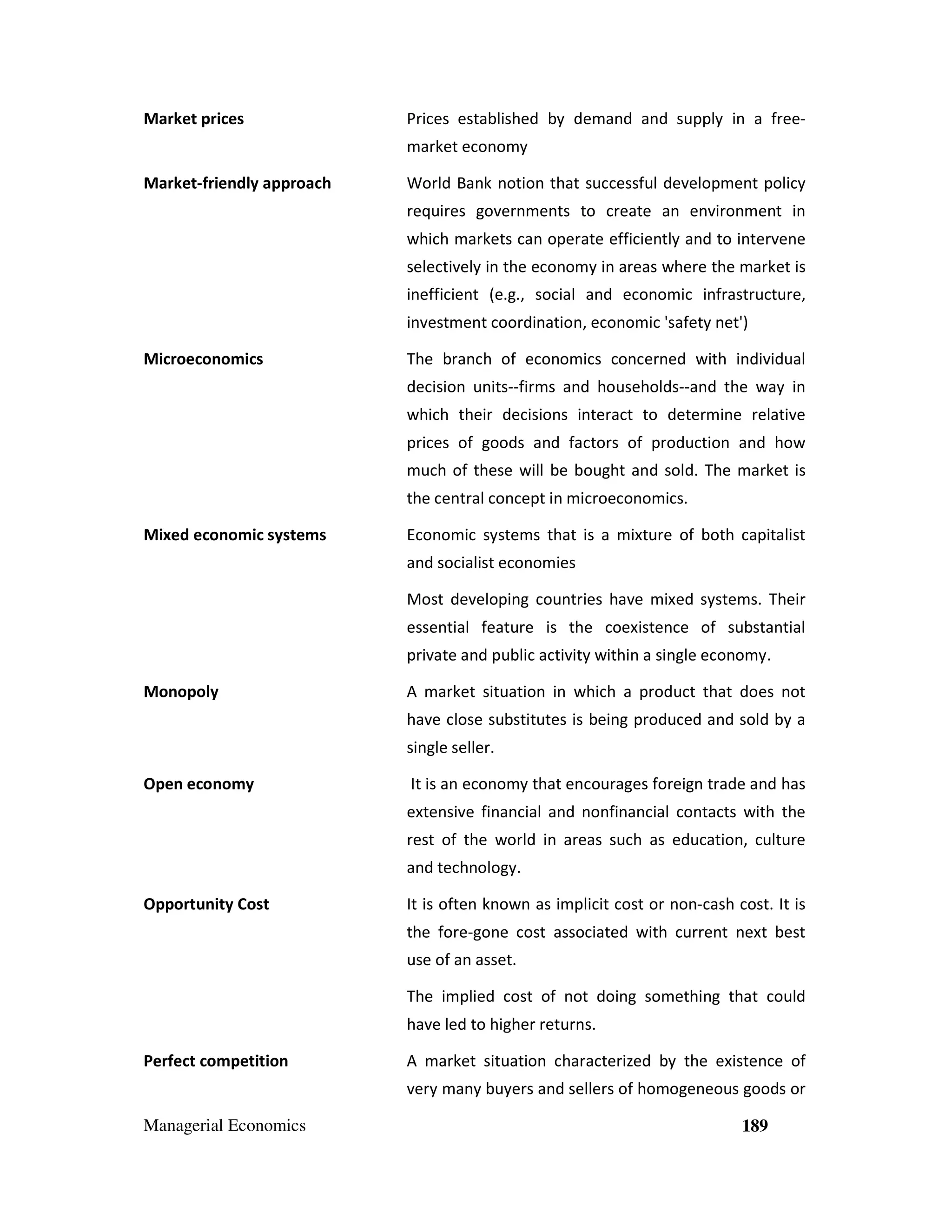 Market prices

Prices established by demand and supply in a freemarket economy

Market-friendly approach

World Bank notion that successful development policy
requires governments to create an environment in
which markets can operate efficiently and to intervene
selectively in the economy in areas where the market is
inefficient (e.g., social and economic infrastructure,
investment coordination, economic 'safety net')

Microeconomics

The branch of economics concerned with individual
decision units--firms and households--and the way in
which their decisions interact to determine relative
prices of goods and factors of production and how
much of these will be bought and sold. The market is
the central concept in microeconomics.

Mixed economic systems

Economic systems that is a mixture of both capitalist
and socialist economies
Most developing countries have mixed systems. Their
essential feature is the coexistence of substantial
private and public activity within a single economy.

Monopoly

A market situation in which a product that does not
have close substitutes is being produced and sold by a
single seller.

Open economy

It is an economy that encourages foreign trade and has
extensive financial and nonfinancial contacts with the
rest of the world in areas such as education, culture
and technology.

Opportunity Cost

It is often known as implicit cost or non-cash cost. It is
the fore-gone cost associated with current next best
use of an asset.
The implied cost of not doing something that could
have led to higher returns.

Perfect competition

A market situation characterized by the existence of
very many buyers and sellers of homogeneous goods or

Managerial Economics

189

 