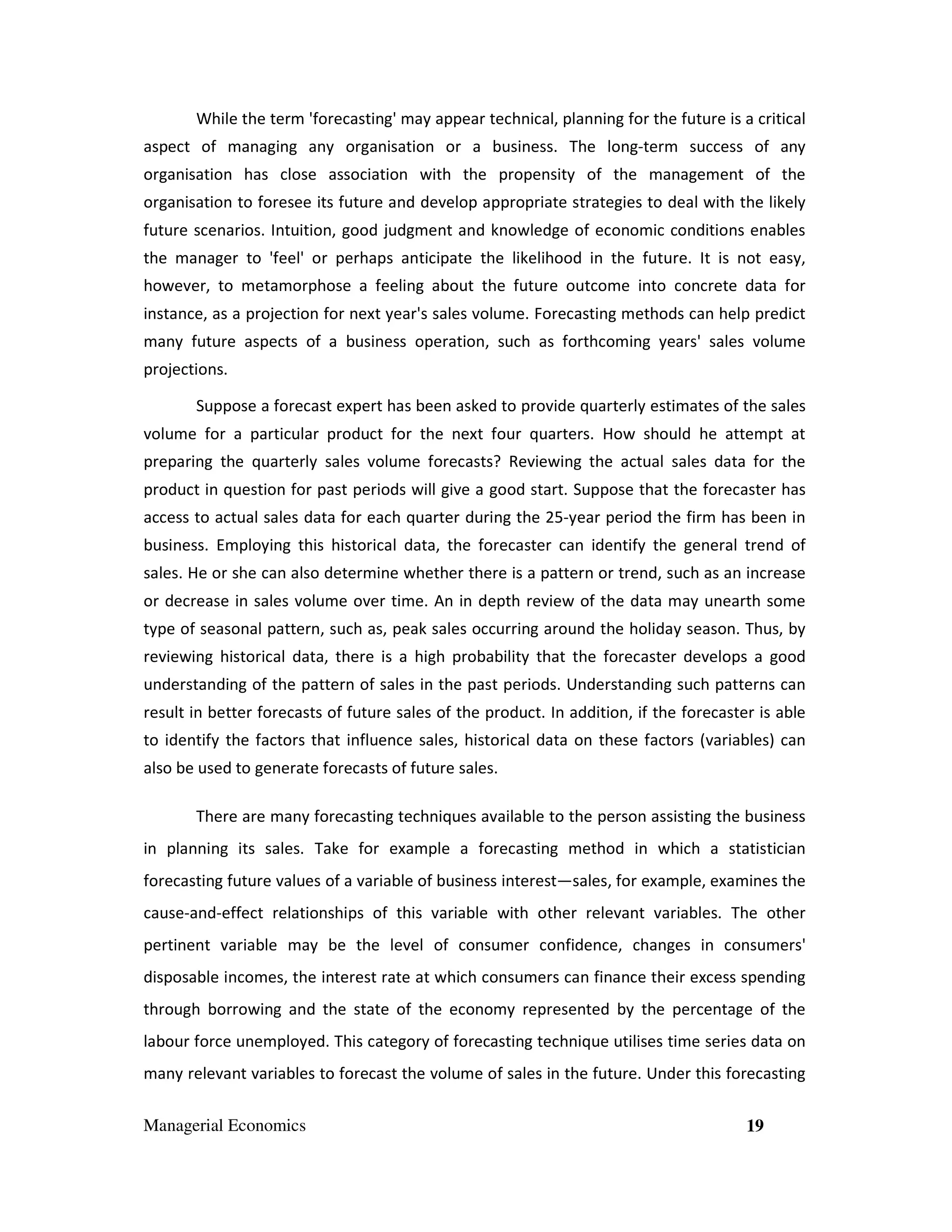 While the term 'forecasting' may appear technical, planning for the future is a critical
aspect of managing any organisation or a business. The long-term success of any
organisation has close association with the propensity of the management of the
organisation to foresee its future and develop appropriate strategies to deal with the likely
future scenarios. Intuition, good judgment and knowledge of economic conditions enables
the manager to 'feel' or perhaps anticipate the likelihood in the future. It is not easy,
however, to metamorphose a feeling about the future outcome into concrete data for
instance, as a projection for next year's sales volume. Forecasting methods can help predict
many future aspects of a business operation, such as forthcoming years' sales volume
projections.
Suppose a forecast expert has been asked to provide quarterly estimates of the sales
volume for a particular product for the next four quarters. How should he attempt at
preparing the quarterly sales volume forecasts? Reviewing the actual sales data for the
product in question for past periods will give a good start. Suppose that the forecaster has
access to actual sales data for each quarter during the 25-year period the firm has been in
business. Employing this historical data, the forecaster can identify the general trend of
sales. He or she can also determine whether there is a pattern or trend, such as an increase
or decrease in sales volume over time. An in depth review of the data may unearth some
type of seasonal pattern, such as, peak sales occurring around the holiday season. Thus, by
reviewing historical data, there is a high probability that the forecaster develops a good
understanding of the pattern of sales in the past periods. Understanding such patterns can
result in better forecasts of future sales of the product. In addition, if the forecaster is able
to identify the factors that influence sales, historical data on these factors (variables) can
also be used to generate forecasts of future sales.
There are many forecasting techniques available to the person assisting the business
in planning its sales. Take for example a forecasting method in which a statistician
forecasting future values of a variable of business interest—sales, for example, examines the
cause-and-effect relationships of this variable with other relevant variables. The other
pertinent variable may be the level of consumer confidence, changes in consumers'
disposable incomes, the interest rate at which consumers can finance their excess spending
through borrowing and the state of the economy represented by the percentage of the
labour force unemployed. This category of forecasting technique utilises time series data on
many relevant variables to forecast the volume of sales in the future. Under this forecasting
Managerial Economics

19

 