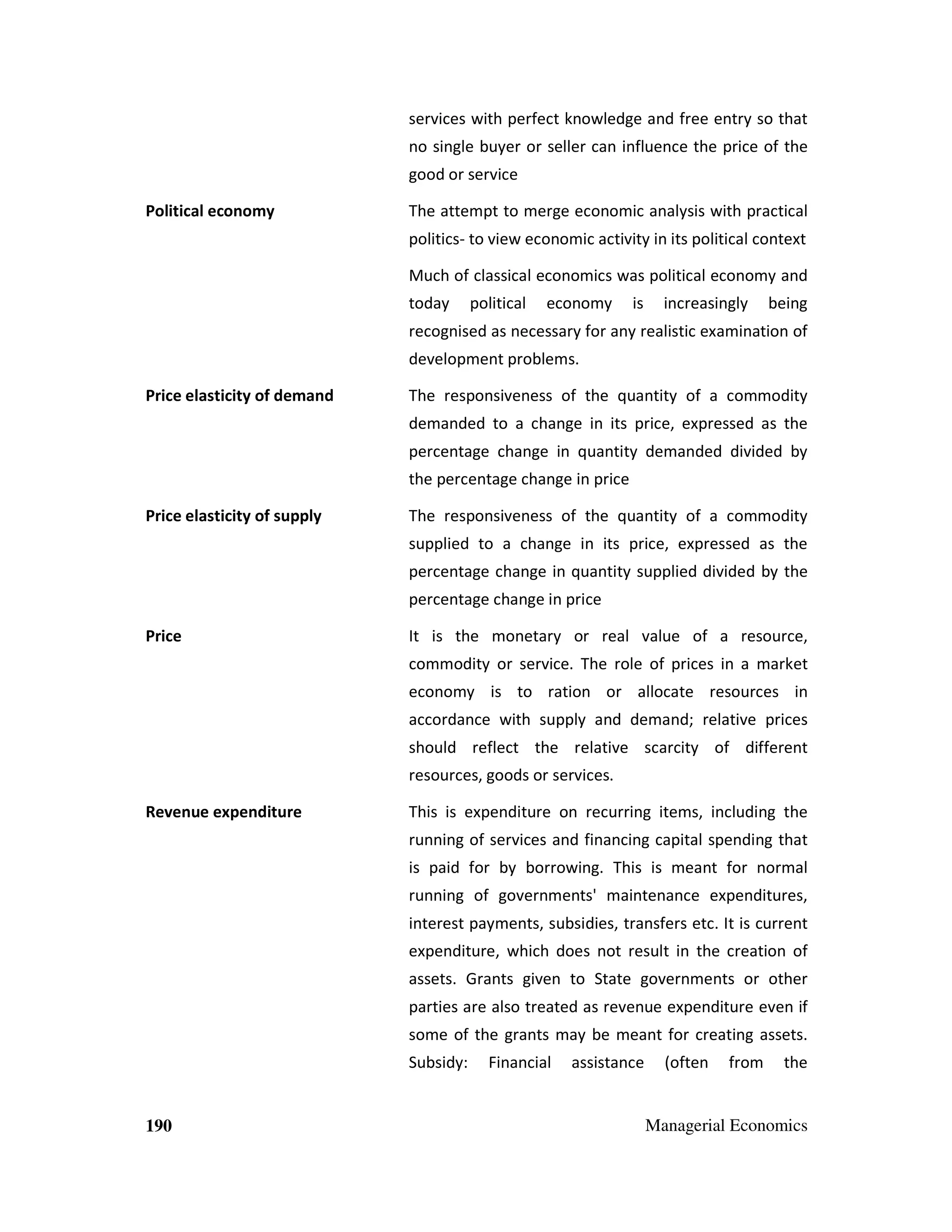 services with perfect knowledge and free entry so that
no single buyer or seller can influence the price of the
good or service
Political economy

The attempt to merge economic analysis with practical
politics- to view economic activity in its political context
Much of classical economics was political economy and
today

political

economy

is

increasingly

being

recognised as necessary for any realistic examination of
development problems.
Price elasticity of demand

The responsiveness of the quantity of a commodity
demanded to a change in its price, expressed as the
percentage change in quantity demanded divided by
the percentage change in price

Price elasticity of supply

The responsiveness of the quantity of a commodity
supplied to a change in its price, expressed as the
percentage change in quantity supplied divided by the
percentage change in price

Price

It is the monetary or real value of a resource,
commodity or service. The role of prices in a market
economy is to ration or allocate resources in
accordance with supply and demand; relative prices
should reflect the relative scarcity of different
resources, goods or services.

Revenue expenditure

This is expenditure on recurring items, including the
running of services and financing capital spending that
is paid for by borrowing. This is meant for normal
running of governments' maintenance expenditures,
interest payments, subsidies, transfers etc. It is current
expenditure, which does not result in the creation of
assets. Grants given to State governments or other
parties are also treated as revenue expenditure even if
some of the grants may be meant for creating assets.
Subsidy:

190

Financial

assistance

(often

from

the

Managerial Economics

 