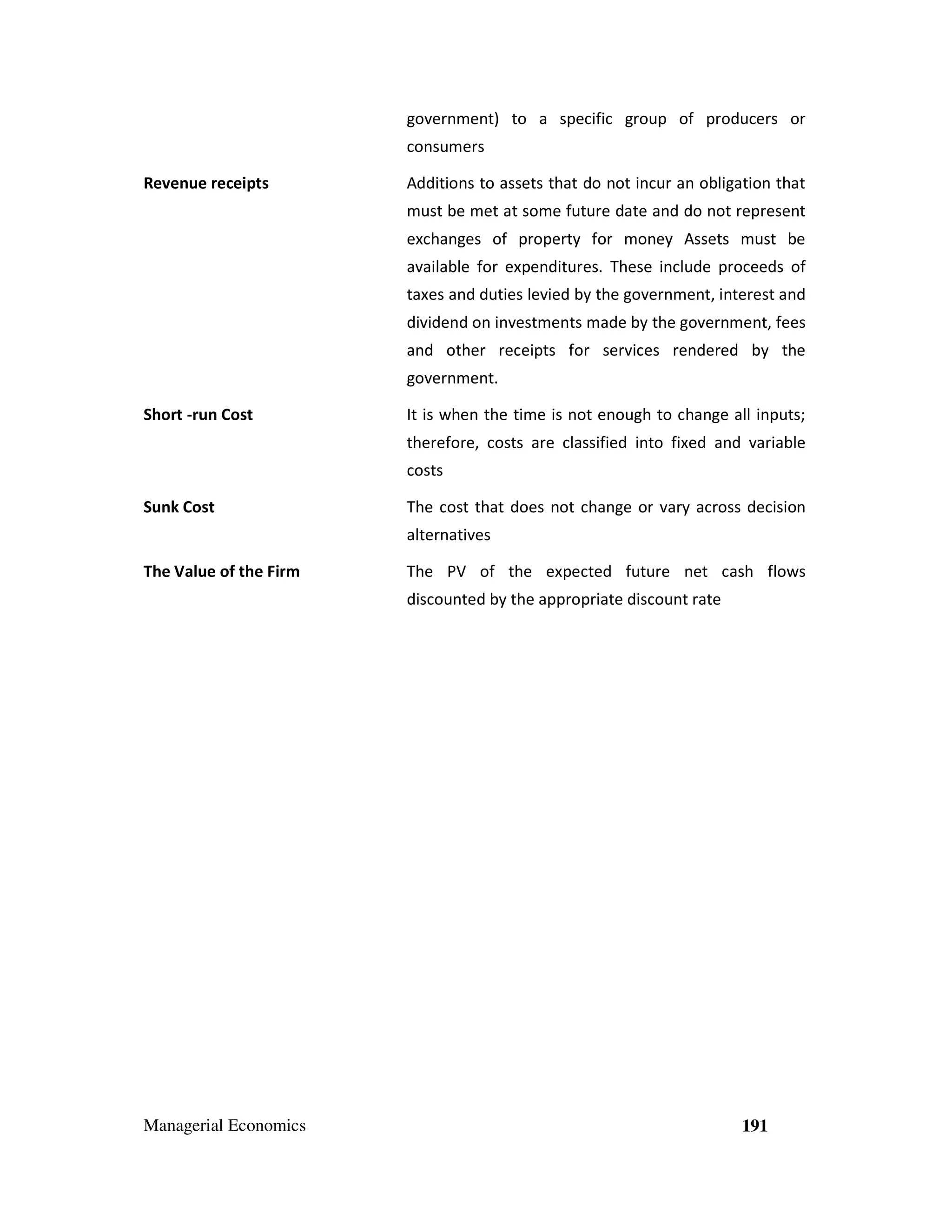 government) to a specific group of producers or
consumers
Revenue receipts

Additions to assets that do not incur an obligation that
must be met at some future date and do not represent
exchanges of property for money Assets must be
available for expenditures. These include proceeds of
taxes and duties levied by the government, interest and
dividend on investments made by the government, fees
and other receipts for services rendered by the
government.

Short -run Cost

It is when the time is not enough to change all inputs;
therefore, costs are classified into fixed and variable
costs

Sunk Cost

The cost that does not change or vary across decision
alternatives

The Value of the Firm

The PV of the expected future net cash flows
discounted by the appropriate discount rate

Managerial Economics

191

 