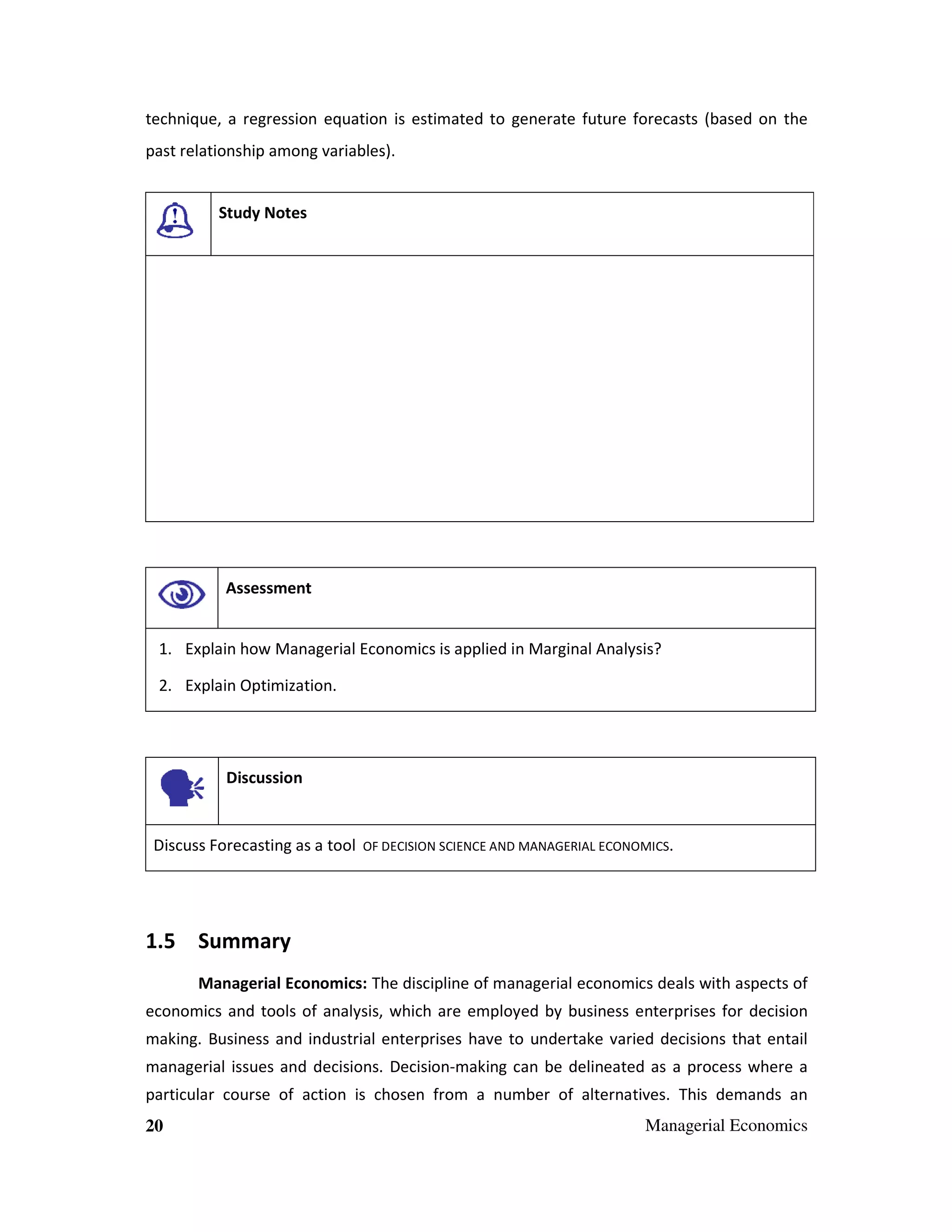 technique, a regression equation is estimated to generate future forecasts (based on the
past relationship among variables).

Study Notes

Assessment

1. Explain how Managerial Economics is applied in Marginal Analysis?
2. Explain Optimization.

Discussion

Discuss Forecasting as a tool

OF DECISION SCIENCE AND MANAGERIAL ECONOMICS.

1.5 Summary
Managerial Economics: The discipline of managerial economics deals with aspects of
economics and tools of analysis, which are employed by business enterprises for decision
making. Business and industrial enterprises have to undertake varied decisions that entail
managerial issues and decisions. Decision-making can be delineated as a process where a
particular course of action is chosen from a number of alternatives. This demands an
20

Managerial Economics

 