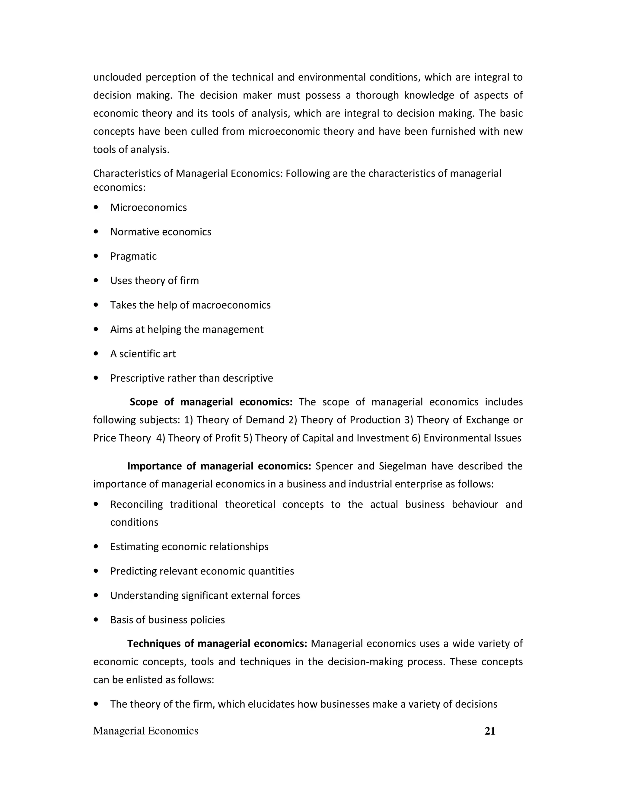 unclouded perception of the technical and environmental conditions, which are integral to
decision making. The decision maker must possess a thorough knowledge of aspects of
economic theory and its tools of analysis, which are integral to decision making. The basic
concepts have been culled from microeconomic theory and have been furnished with new
tools of analysis.
Characteristics of Managerial Economics: Following are the characteristics of managerial
economics:
•

Microeconomics

•

Normative economics

•

Pragmatic

•

Uses theory of firm

•

Takes the help of macroeconomics

•

Aims at helping the management

•

A scientific art

•

Prescriptive rather than descriptive
Scope of managerial economics: The scope of managerial economics includes

following subjects: 1) Theory of Demand 2) Theory of Production 3) Theory of Exchange or
Price Theory 4) Theory of Profit 5) Theory of Capital and Investment 6) Environmental Issues
Importance of managerial economics: Spencer and Siegelman have described the
importance of managerial economics in a business and industrial enterprise as follows:
•

Reconciling traditional theoretical concepts to the actual business behaviour and
conditions

•

Estimating economic relationships

•

Predicting relevant economic quantities

•

Understanding significant external forces

•

Basis of business policies
Techniques of managerial economics: Managerial economics uses a wide variety of

economic concepts, tools and techniques in the decision-making process. These concepts
can be enlisted as follows:
•

The theory of the firm, which elucidates how businesses make a variety of decisions

Managerial Economics

21

 
