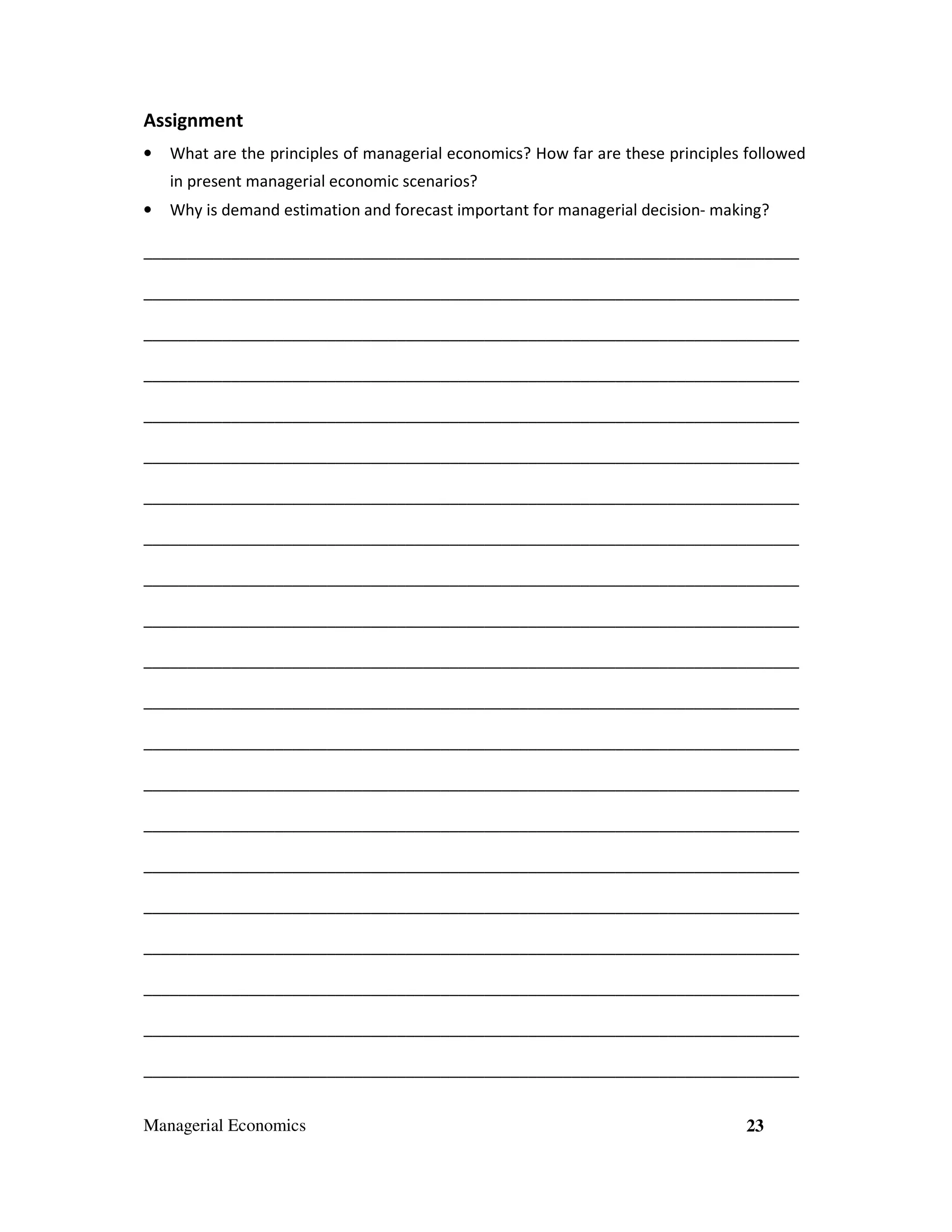 Assignment
•

What are the principles of managerial economics? How far are these principles followed
in present managerial economic scenarios?

•

Why is demand estimation and forecast important for managerial decision- making?

___________________________________________________________________________
___________________________________________________________________________
___________________________________________________________________________
___________________________________________________________________________
___________________________________________________________________________
___________________________________________________________________________
___________________________________________________________________________
___________________________________________________________________________
___________________________________________________________________________
___________________________________________________________________________
___________________________________________________________________________
___________________________________________________________________________
___________________________________________________________________________
___________________________________________________________________________
___________________________________________________________________________
___________________________________________________________________________
___________________________________________________________________________
___________________________________________________________________________
___________________________________________________________________________
___________________________________________________________________________
___________________________________________________________________________
Managerial Economics

23

 