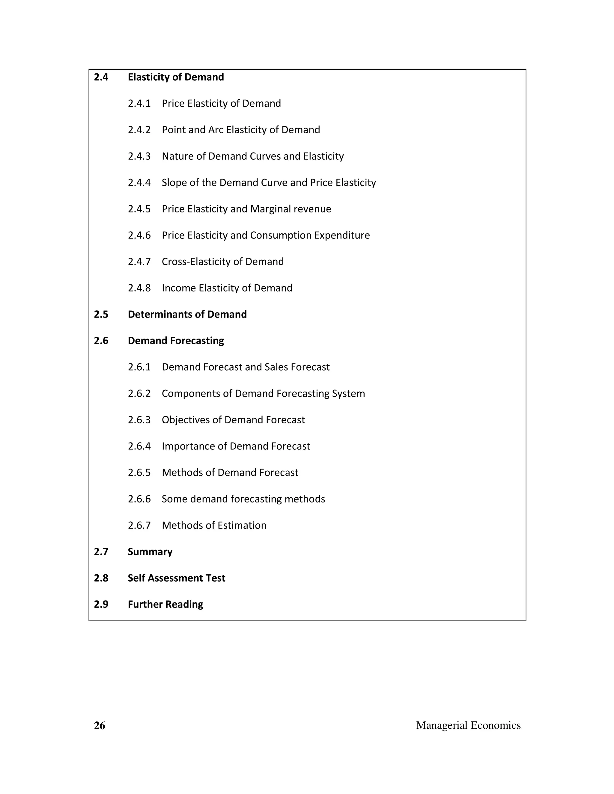 2.4

Elasticity of Demand
2.4.1 Price Elasticity of Demand
2.4.2 Point and Arc Elasticity of Demand
2.4.3 Nature of Demand Curves and Elasticity
2.4.4 Slope of the Demand Curve and Price Elasticity
2.4.5 Price Elasticity and Marginal revenue
2.4.6 Price Elasticity and Consumption Expenditure
2.4.7 Cross-Elasticity of Demand
2.4.8 Income Elasticity of Demand

2.5

Determinants of Demand

2.6

Demand Forecasting
2.6.1 Demand Forecast and Sales Forecast
2.6.2 Components of Demand Forecasting System
2.6.3 Objectives of Demand Forecast
2.6.4 Importance of Demand Forecast
2.6.5 Methods of Demand Forecast
2.6.6 Some demand forecasting methods
2.6.7 Methods of Estimation

2.7

Summary

2.8

Self Assessment Test

2.9

Further Reading

26

Managerial Economics

 