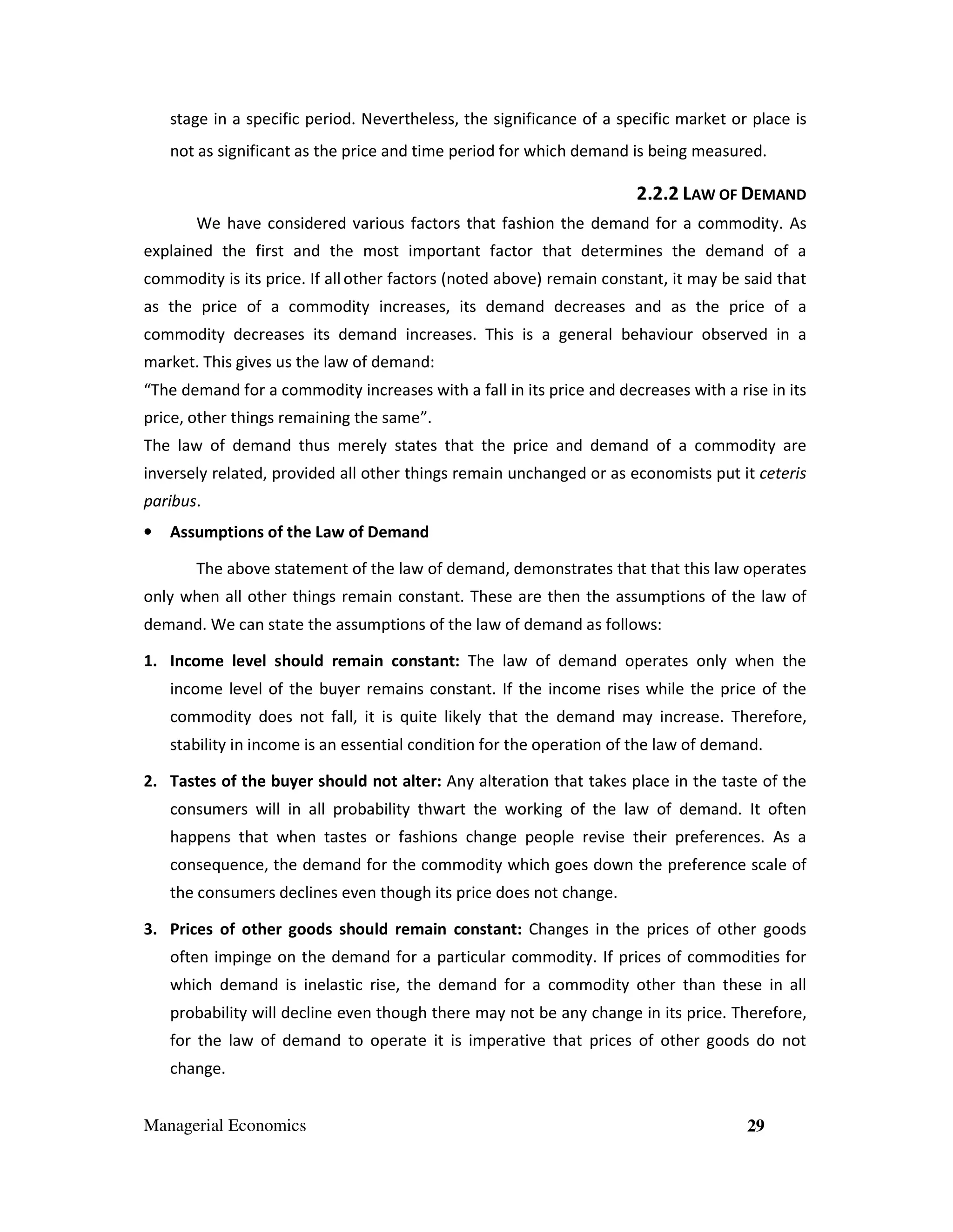 stage in a specific period. Nevertheless, the significance of a specific market or place is
not as significant as the price and time period for which demand is being measured.

2.2.2 LAW OF DEMAND
We have considered various factors that fashion the demand for a commodity. As
explained the first and the most important factor that determines the demand of a
commodity is its price. If all other factors (noted above) remain constant, it may be said that
as the price of a commodity increases, its demand decreases and as the price of a
commodity decreases its demand increases. This is a general behaviour observed in a
market. This gives us the law of demand:
“The demand for a commodity increases with a fall in its price and decreases with a rise in its
price, other things remaining the same”.
The law of demand thus merely states that the price and demand of a commodity are
inversely related, provided all other things remain unchanged or as economists put it ceteris
paribus.
•

Assumptions of the Law of Demand
The above statement of the law of demand, demonstrates that that this law operates

only when all other things remain constant. These are then the assumptions of the law of
demand. We can state the assumptions of the law of demand as follows:
1. Income level should remain constant: The law of demand operates only when the
income level of the buyer remains constant. If the income rises while the price of the
commodity does not fall, it is quite likely that the demand may increase. Therefore,
stability in income is an essential condition for the operation of the law of demand.
2. Tastes of the buyer should not alter: Any alteration that takes place in the taste of the
consumers will in all probability thwart the working of the law of demand. It often
happens that when tastes or fashions change people revise their preferences. As a
consequence, the demand for the commodity which goes down the preference scale of
the consumers declines even though its price does not change.
3. Prices of other goods should remain constant: Changes in the prices of other goods
often impinge on the demand for a particular commodity. If prices of commodities for
which demand is inelastic rise, the demand for a commodity other than these in all
probability will decline even though there may not be any change in its price. Therefore,
for the law of demand to operate it is imperative that prices of other goods do not
change.
Managerial Economics

29

 