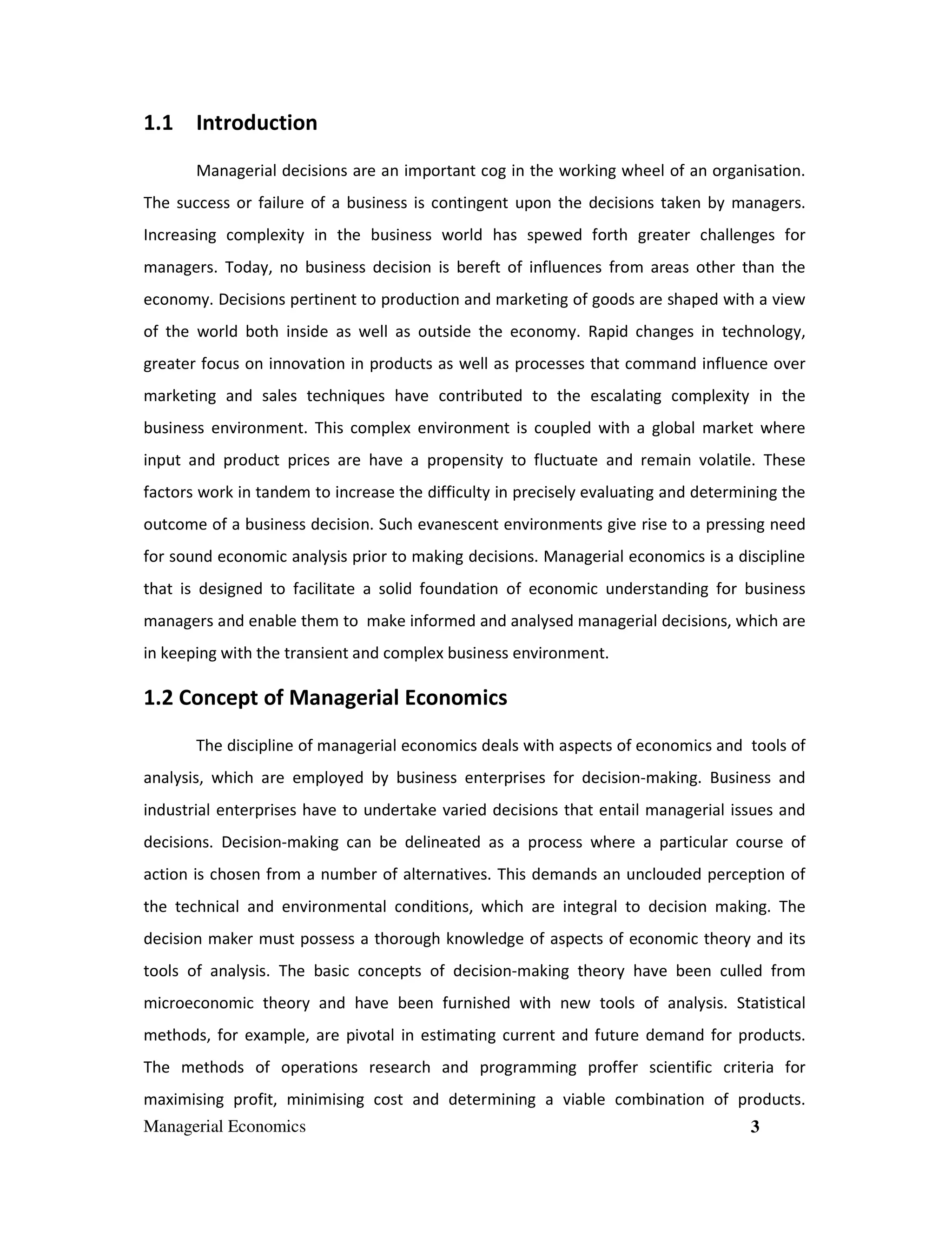 1.1 Introduction
Managerial decisions are an important cog in the working wheel of an organisation.
The success or failure of a business is contingent upon the decisions taken by managers.
Increasing complexity in the business world has spewed forth greater challenges for
managers. Today, no business decision is bereft of influences from areas other than the
economy. Decisions pertinent to production and marketing of goods are shaped with a view
of the world both inside as well as outside the economy. Rapid changes in technology,
greater focus on innovation in products as well as processes that command influence over
marketing and sales techniques have contributed to the escalating complexity in the
business environment. This complex environment is coupled with a global market where
input and product prices are have a propensity to fluctuate and remain volatile. These
factors work in tandem to increase the difficulty in precisely evaluating and determining the
outcome of a business decision. Such evanescent environments give rise to a pressing need
for sound economic analysis prior to making decisions. Managerial economics is a discipline
that is designed to facilitate a solid foundation of economic understanding for business
managers and enable them to make informed and analysed managerial decisions, which are
in keeping with the transient and complex business environment.

1.2 Concept of Managerial Economics
The discipline of managerial economics deals with aspects of economics and tools of
analysis, which are employed by business enterprises for decision-making. Business and
industrial enterprises have to undertake varied decisions that entail managerial issues and
decisions. Decision-making can be delineated as a process where a particular course of
action is chosen from a number of alternatives. This demands an unclouded perception of
the technical and environmental conditions, which are integral to decision making. The
decision maker must possess a thorough knowledge of aspects of economic theory and its
tools of analysis. The basic concepts of decision-making theory have been culled from
microeconomic theory and have been furnished with new tools of analysis. Statistical
methods, for example, are pivotal in estimating current and future demand for products.
The methods of operations research and programming proffer scientific criteria for
maximising profit, minimising cost and determining a viable combination of products.
Managerial Economics

3

 