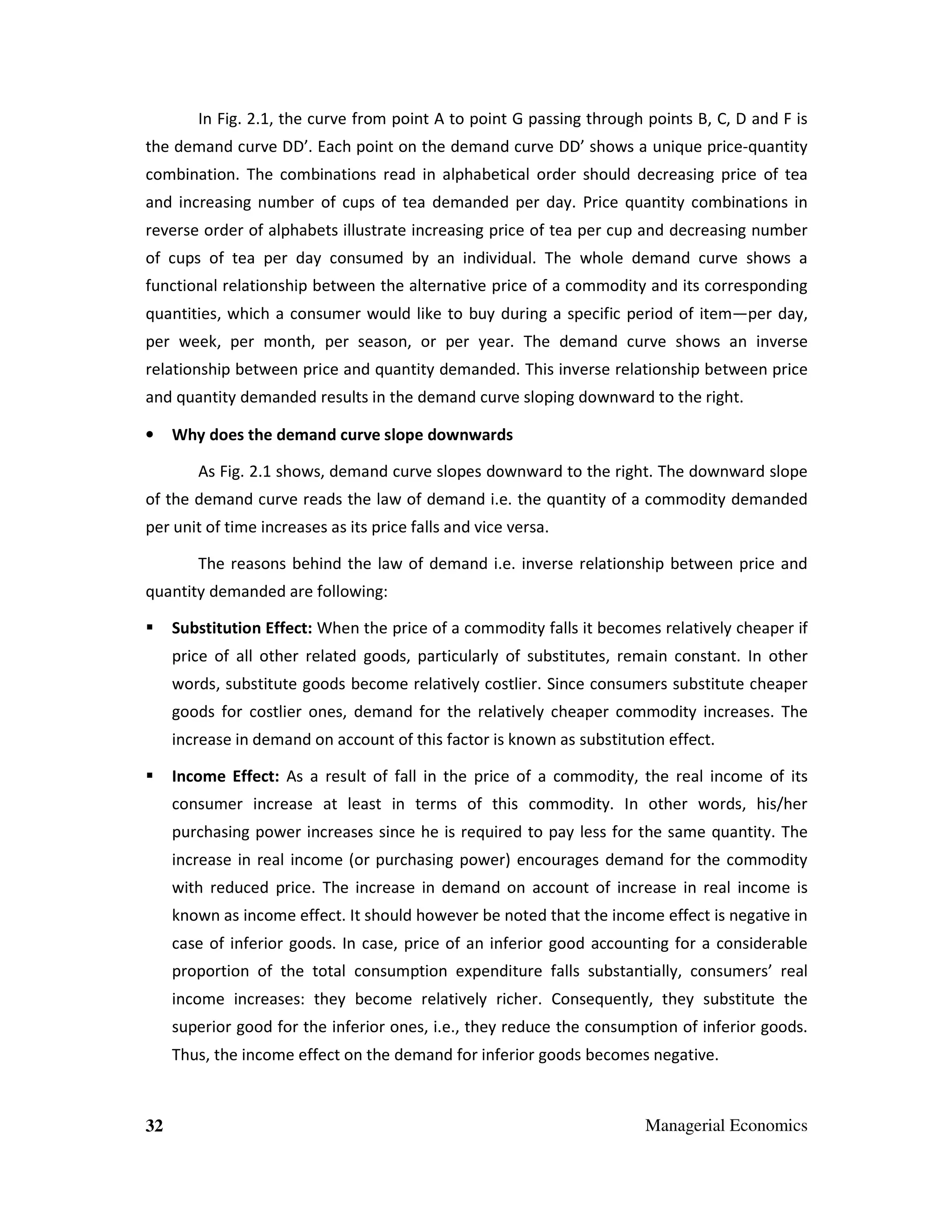 In Fig. 2.1, the curve from point A to point G passing through points B, C, D and F is
the demand curve DD’. Each point on the demand curve DD’ shows a unique price-quantity
combination. The combinations read in alphabetical order should decreasing price of tea
and increasing number of cups of tea demanded per day. Price quantity combinations in
reverse order of alphabets illustrate increasing price of tea per cup and decreasing number
of cups of tea per day consumed by an individual. The whole demand curve shows a
functional relationship between the alternative price of a commodity and its corresponding
quantities, which a consumer would like to buy during a specific period of item—per day,
per week, per month, per season, or per year. The demand curve shows an inverse
relationship between price and quantity demanded. This inverse relationship between price
and quantity demanded results in the demand curve sloping downward to the right.
•

Why does the demand curve slope downwards
As Fig. 2.1 shows, demand curve slopes downward to the right. The downward slope

of the demand curve reads the law of demand i.e. the quantity of a commodity demanded
per unit of time increases as its price falls and vice versa.
The reasons behind the law of demand i.e. inverse relationship between price and
quantity demanded are following:
Substitution Effect: When the price of a commodity falls it becomes relatively cheaper if
price of all other related goods, particularly of substitutes, remain constant. In other
words, substitute goods become relatively costlier. Since consumers substitute cheaper
goods for costlier ones, demand for the relatively cheaper commodity increases. The
increase in demand on account of this factor is known as substitution effect.
Income Effect: As a result of fall in the price of a commodity, the real income of its
consumer increase at least in terms of this commodity. In other words, his/her
purchasing power increases since he is required to pay less for the same quantity. The
increase in real income (or purchasing power) encourages demand for the commodity
with reduced price. The increase in demand on account of increase in real income is
known as income effect. It should however be noted that the income effect is negative in
case of inferior goods. In case, price of an inferior good accounting for a considerable
proportion of the total consumption expenditure falls substantially, consumers’ real
income increases: they become relatively richer. Consequently, they substitute the
superior good for the inferior ones, i.e., they reduce the consumption of inferior goods.
Thus, the income effect on the demand for inferior goods becomes negative.

32

Managerial Economics

 