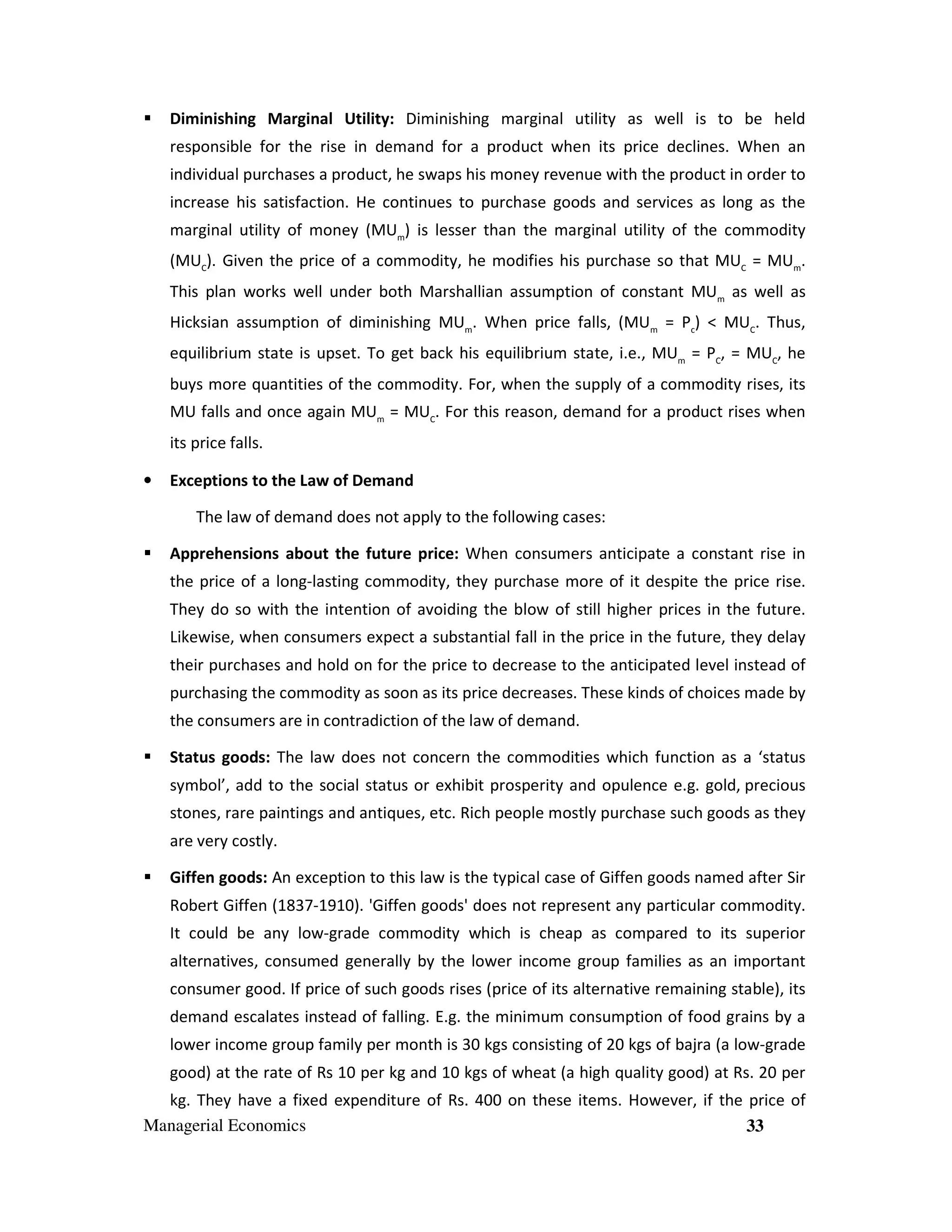 Diminishing Marginal Utility: Diminishing marginal utility as well is to be held
responsible for the rise in demand for a product when its price declines. When an
individual purchases a product, he swaps his money revenue with the product in order to
increase his satisfaction. He continues to purchase goods and services as long as the
marginal utility of money (MUm) is lesser than the marginal utility of the commodity
(MUC). Given the price of a commodity, he modifies his purchase so that MUC = MUm.
This plan works well under both Marshallian assumption of constant MUm as well as
Hicksian assumption of diminishing MUm. When price falls, (MUm = Pc) < MUC. Thus,
equilibrium state is upset. To get back his equilibrium state, i.e., MUm = PC, = MUC, he
buys more quantities of the commodity. For, when the supply of a commodity rises, its
MU falls and once again MUm = MUC. For this reason, demand for a product rises when
its price falls.
•

Exceptions to the Law of Demand
The law of demand does not apply to the following cases:
Apprehensions about the future price: When consumers anticipate a constant rise in
the price of a long-lasting commodity, they purchase more of it despite the price rise.
They do so with the intention of avoiding the blow of still higher prices in the future.
Likewise, when consumers expect a substantial fall in the price in the future, they delay
their purchases and hold on for the price to decrease to the anticipated level instead of
purchasing the commodity as soon as its price decreases. These kinds of choices made by
the consumers are in contradiction of the law of demand.
Status goods: The law does not concern the commodities which function as a ‘status
symbol’, add to the social status or exhibit prosperity and opulence e.g. gold, precious
stones, rare paintings and antiques, etc. Rich people mostly purchase such goods as they
are very costly.
Giffen goods: An exception to this law is the typical case of Giffen goods named after Sir
Robert Giffen (1837-1910). 'Giffen goods' does not represent any particular commodity.
It could be any low-grade commodity which is cheap as compared to its superior
alternatives, consumed generally by the lower income group families as an important
consumer good. If price of such goods rises (price of its alternative remaining stable), its
demand escalates instead of falling. E.g. the minimum consumption of food grains by a
lower income group family per month is 30 kgs consisting of 20 kgs of bajra (a low-grade
good) at the rate of Rs 10 per kg and 10 kgs of wheat (a high quality good) at Rs. 20 per

kg. They have a fixed expenditure of Rs. 400 on these items. However, if the price of
Managerial Economics
33

 