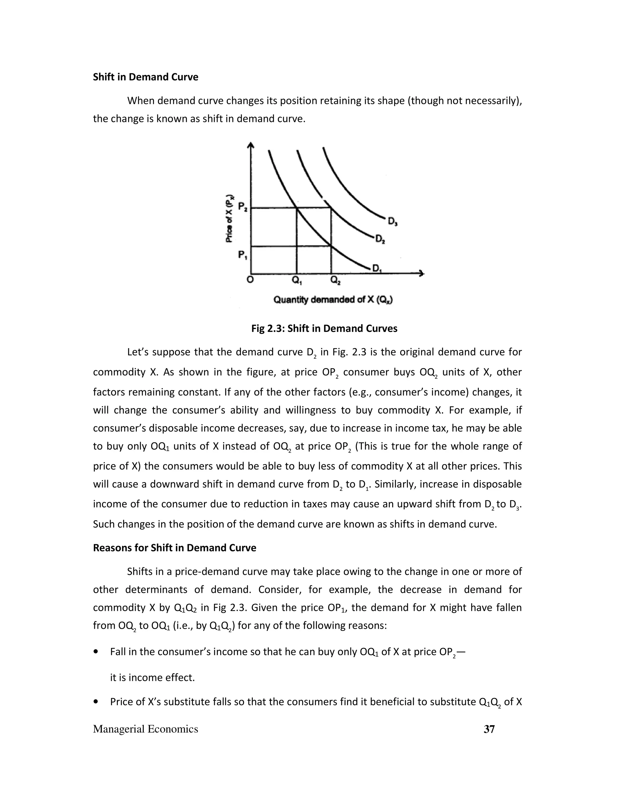 Shift in Demand Curve
When demand curve changes its position retaining its shape (though not necessarily),
the change is known as shift in demand curve.

Fig 2.3: Shift in Demand Curves
Let’s suppose that the demand curve D2 in Fig. 2.3 is the original demand curve for
commodity X. As shown in the figure, at price OP2 consumer buys OQ2 units of X, other
factors remaining constant. If any of the other factors (e.g., consumer’s income) changes, it
will change the consumer’s ability and willingness to buy commodity X. For example, if
consumer’s disposable income decreases, say, due to increase in income tax, he may be able
to buy only OQ1 units of X instead of OQ2 at price OP2 (This is true for the whole range of
price of X) the consumers would be able to buy less of commodity X at all other prices. This
will cause a downward shift in demand curve from D2 to D1. Similarly, increase in disposable
income of the consumer due to reduction in taxes may cause an upward shift from D2 to D3.
Such changes in the position of the demand curve are known as shifts in demand curve.
Reasons for Shift in Demand Curve
Shifts in a price-demand curve may take place owing to the change in one or more of
other determinants of demand. Consider, for example, the decrease in demand for
commodity X by Q1Q2 in Fig 2.3. Given the price OP1, the demand for X might have fallen
from OQ2 to OQ1 (i.e., by Q1Q2) for any of the following reasons:
•

Fall in the consumer’s income so that he can buy only OQ1 of X at price OP2—
it is income effect.

•

Price of X’s substitute falls so that the consumers find it beneficial to substitute Q1Q2 of X

Managerial Economics

37

 