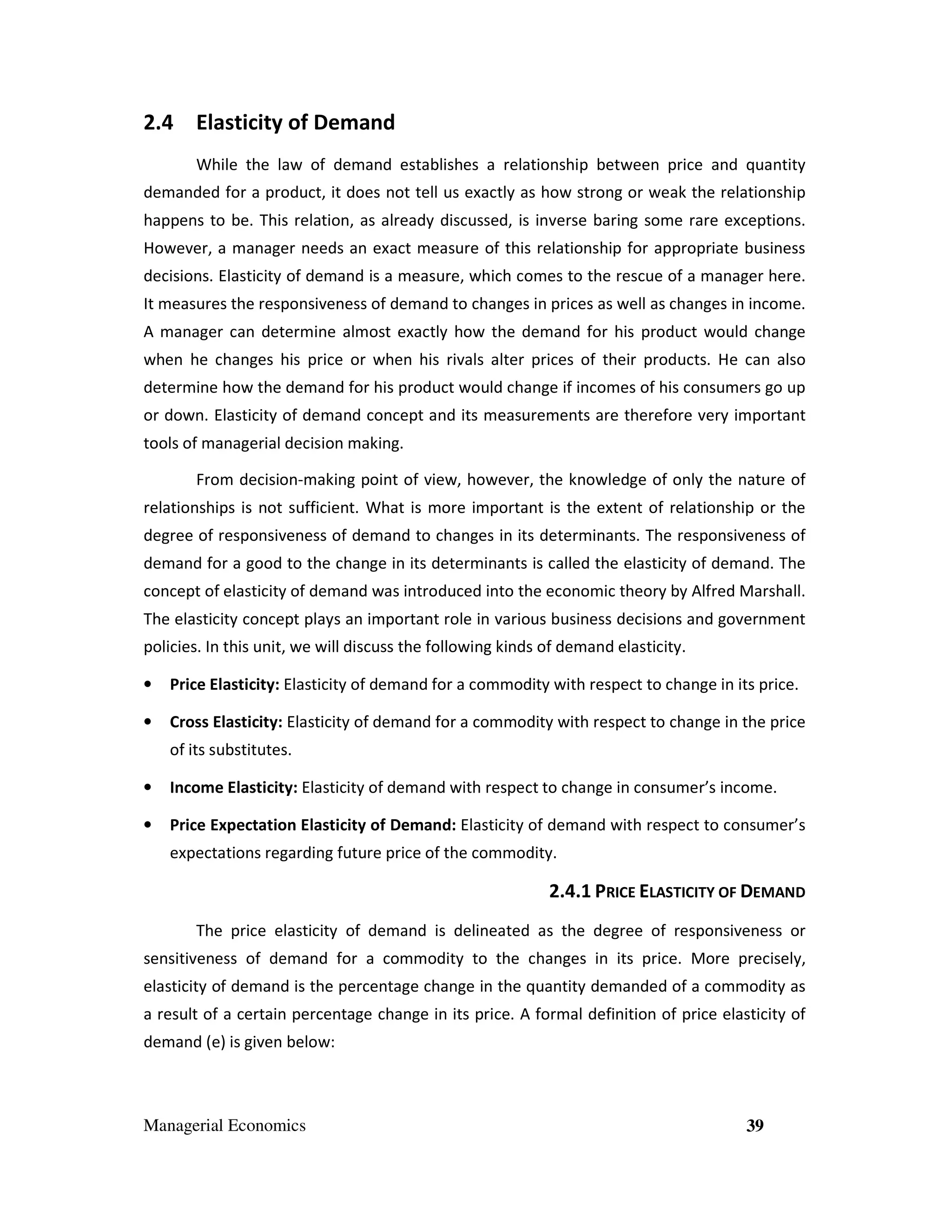 2.4 Elasticity of Demand
While the law of demand establishes a relationship between price and quantity
demanded for a product, it does not tell us exactly as how strong or weak the relationship
happens to be. This relation, as already discussed, is inverse baring some rare exceptions.
However, a manager needs an exact measure of this relationship for appropriate business
decisions. Elasticity of demand is a measure, which comes to the rescue of a manager here.
It measures the responsiveness of demand to changes in prices as well as changes in income.
A manager can determine almost exactly how the demand for his product would change
when he changes his price or when his rivals alter prices of their products. He can also
determine how the demand for his product would change if incomes of his consumers go up
or down. Elasticity of demand concept and its measurements are therefore very important
tools of managerial decision making.
From decision-making point of view, however, the knowledge of only the nature of
relationships is not sufficient. What is more important is the extent of relationship or the
degree of responsiveness of demand to changes in its determinants. The responsiveness of
demand for a good to the change in its determinants is called the elasticity of demand. The
concept of elasticity of demand was introduced into the economic theory by Alfred Marshall.
The elasticity concept plays an important role in various business decisions and government
policies. In this unit, we will discuss the following kinds of demand elasticity.
•

Price Elasticity: Elasticity of demand for a commodity with respect to change in its price.

•

Cross Elasticity: Elasticity of demand for a commodity with respect to change in the price
of its substitutes.

•

Income Elasticity: Elasticity of demand with respect to change in consumer’s income.

•

Price Expectation Elasticity of Demand: Elasticity of demand with respect to consumer’s
expectations regarding future price of the commodity.

2.4.1 PRICE ELASTICITY OF DEMAND
The price elasticity of demand is delineated as the degree of responsiveness or
sensitiveness of demand for a commodity to the changes in its price. More precisely,
elasticity of demand is the percentage change in the quantity demanded of a commodity as
a result of a certain percentage change in its price. A formal definition of price elasticity of
demand (e) is given below:

Managerial Economics

39

 