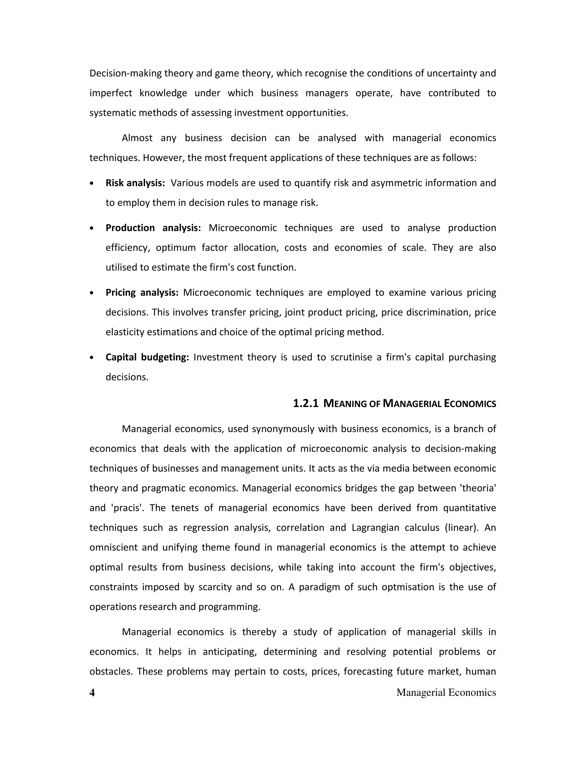 Decision-making theory and game theory, which recognise the conditions of uncertainty and
imperfect knowledge under which business managers operate, have contributed to
systematic methods of assessing investment opportunities.
Almost any business decision can be analysed with managerial economics
techniques. However, the most frequent applications of these techniques are as follows:
•

Risk analysis: Various models are used to quantify risk and asymmetric information and
to employ them in decision rules to manage risk.

•

Production analysis: Microeconomic techniques are used to analyse production
efficiency, optimum factor allocation, costs and economies of scale. They are also
utilised to estimate the firm's cost function.

•

Pricing analysis: Microeconomic techniques are employed to examine various pricing
decisions. This involves transfer pricing, joint product pricing, price discrimination, price
elasticity estimations and choice of the optimal pricing method.

•

Capital budgeting: Investment theory is used to scrutinise a firm's capital purchasing
decisions.

1.2.1 MEANING OF MANAGERIAL ECONOMICS
Managerial economics, used synonymously with business economics, is a branch of
economics that deals with the application of microeconomic analysis to decision-making
techniques of businesses and management units. It acts as the via media between economic
theory and pragmatic economics. Managerial economics bridges the gap between 'theoria'
and 'pracis'. The tenets of managerial economics have been derived from quantitative
techniques such as regression analysis, correlation and Lagrangian calculus (linear). An
omniscient and unifying theme found in managerial economics is the attempt to achieve
optimal results from business decisions, while taking into account the firm's objectives,
constraints imposed by scarcity and so on. A paradigm of such optmisation is the use of
operations research and programming.
Managerial economics is thereby a study of application of managerial skills in
economics. It helps in anticipating, determining and resolving potential problems or
obstacles. These problems may pertain to costs, prices, forecasting future market, human
4

Managerial Economics

 