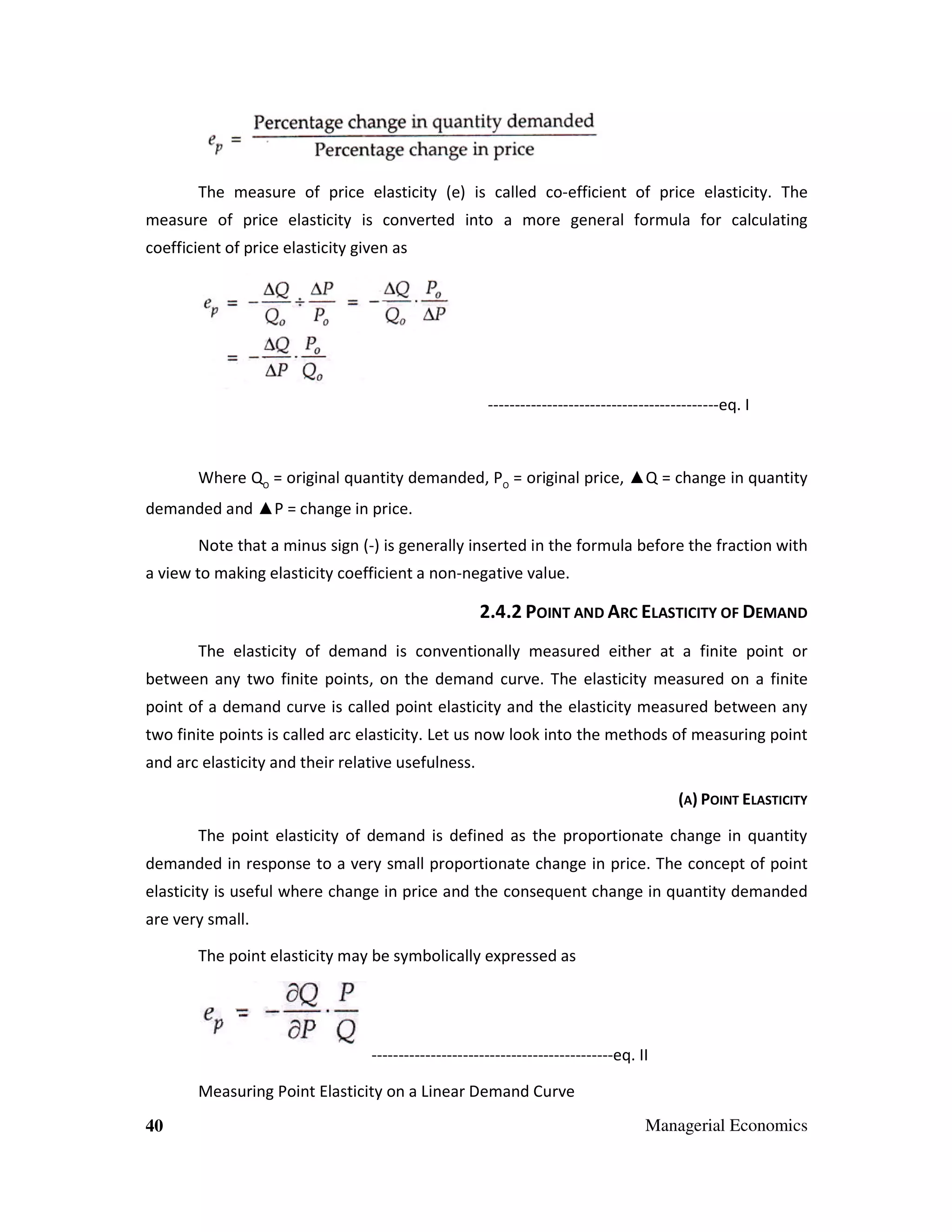 The measure of price elasticity (e) is called co-efficient of price elasticity. The
measure of price elasticity is converted into a more general formula for calculating
coefficient of price elasticity given as

-------------------------------------------eq. I

Where QO = original quantity demanded, PO = original price, ▲Q = change in quantity
demanded and ▲P = change in price.
Note that a minus sign (-) is generally inserted in the formula before the fraction with
a view to making elasticity coefficient a non-negative value.

2.4.2 POINT AND ARC ELASTICITY OF DEMAND
The elasticity of demand is conventionally measured either at a finite point or
between any two finite points, on the demand curve. The elasticity measured on a finite
point of a demand curve is called point elasticity and the elasticity measured between any
two finite points is called arc elasticity. Let us now look into the methods of measuring point
and arc elasticity and their relative usefulness.
(A) POINT ELASTICITY
The point elasticity of demand is defined as the proportionate change in quantity
demanded in response to a very small proportionate change in price. The concept of point
elasticity is useful where change in price and the consequent change in quantity demanded
are very small.
The point elasticity may be symbolically expressed as

---------------------------------------------eq. II
Measuring Point Elasticity on a Linear Demand Curve
40

Managerial Economics

 