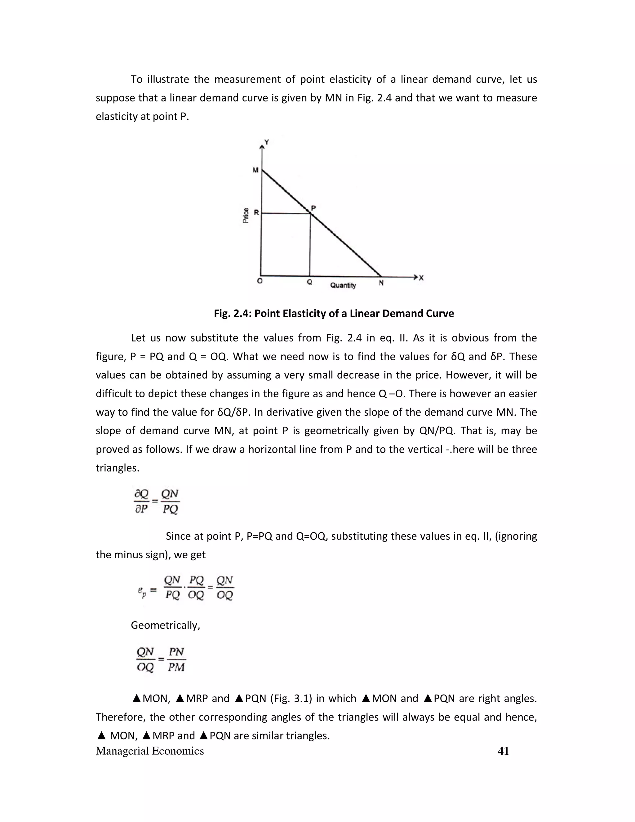 To illustrate the measurement of point elasticity of a linear demand curve, let us
suppose that a linear demand curve is given by MN in Fig. 2.4 and that we want to measure
elasticity at point P.

Fig. 2.4: Point Elasticity of a Linear Demand Curve
Let us now substitute the values from Fig. 2.4 in eq. II. As it is obvious from the
figure, P = PQ and Q = OQ. What we need now is to find the values for δQ and δP. These
values can be obtained by assuming a very small decrease in the price. However, it will be
difficult to depict these changes in the figure as and hence Q –O. There is however an easier
way to find the value for δQ/δP. In derivative given the slope of the demand curve MN. The
slope of demand curve MN, at point P is geometrically given by QN/PQ. That is, may be
proved as follows. If we draw a horizontal line from P and to the vertical -.here will be three
triangles.

Since at point P, P=PQ and Q=OQ, substituting these values in eq. II, (ignoring
the minus sign), we get

Geometrically,

▲MON, ▲MRP and ▲PQN (Fig. 3.1) in which ▲MON and ▲PQN are right angles.
Therefore, the other corresponding angles of the triangles will always be equal and hence,
▲ MON, ▲MRP and ▲PQN are similar triangles.
Managerial Economics

41

 