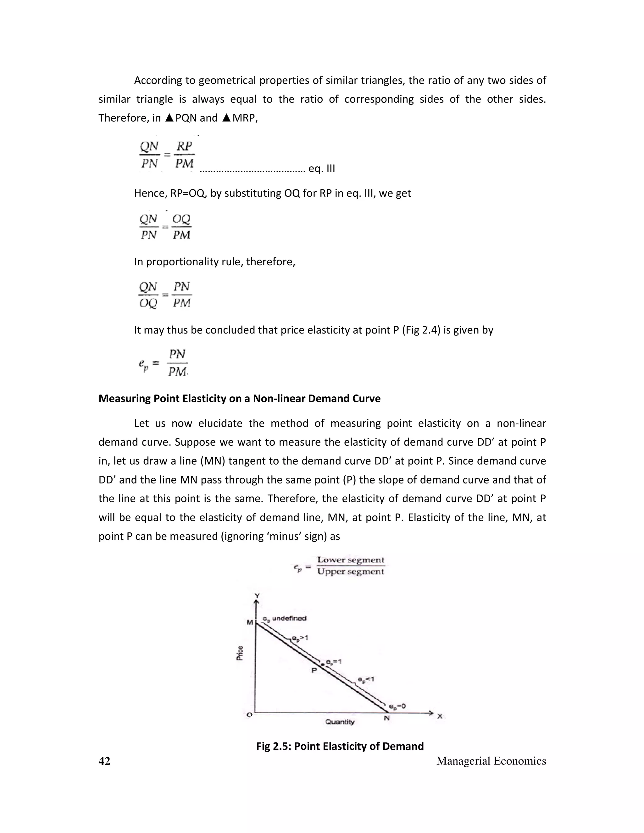According to geometrical properties of similar triangles, the ratio of any two sides of
similar triangle is always equal to the ratio of corresponding sides of the other sides.
Therefore, in ▲PQN and ▲MRP,

………………………………… eq. III
Hence, RP=OQ, by substituting OQ for RP in eq. III, we get

In proportionality rule, therefore,

It may thus be concluded that price elasticity at point P (Fig 2.4) is given by

Measuring Point Elasticity on a Non-linear Demand Curve
Let us now elucidate the method of measuring point elasticity on a non-linear
demand curve. Suppose we want to measure the elasticity of demand curve DD’ at point P
in, let us draw a line (MN) tangent to the demand curve DD’ at point P. Since demand curve
DD’ and the line MN pass through the same point (P) the slope of demand curve and that of
the line at this point is the same. Therefore, the elasticity of demand curve DD’ at point P
will be equal to the elasticity of demand line, MN, at point P. Elasticity of the line, MN, at
point P can be measured (ignoring ‘minus’ sign) as

Fig 2.5: Point Elasticity of Demand
42

Managerial Economics

 