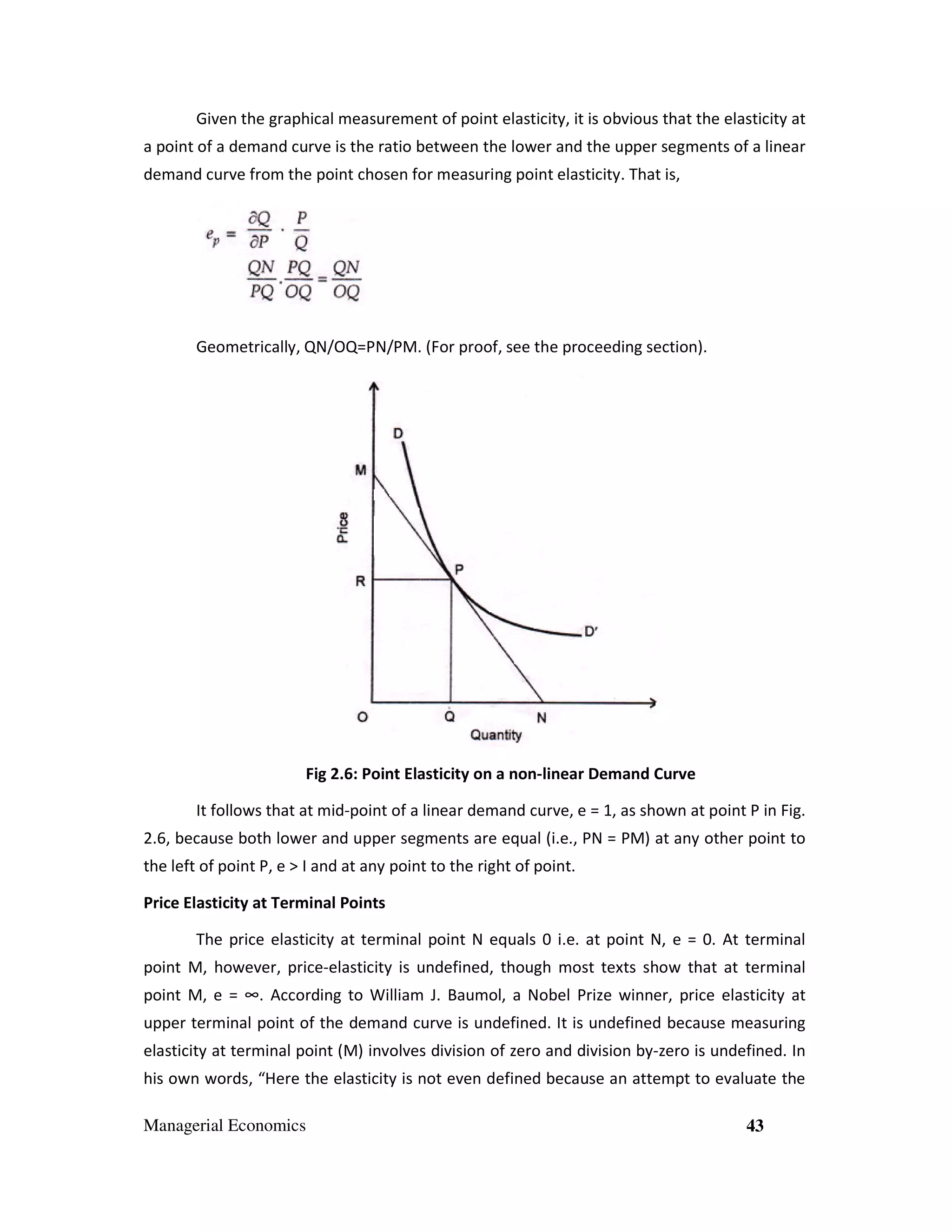 Given the graphical measurement of point elasticity, it is obvious that the elasticity at
a point of a demand curve is the ratio between the lower and the upper segments of a linear
demand curve from the point chosen for measuring point elasticity. That is,

Geometrically, QN/OQ=PN/PM. (For proof, see the proceeding section).

Fig 2.6: Point Elasticity on a non-linear Demand Curve
It follows that at mid-point of a linear demand curve, e = 1, as shown at point P in Fig.
2.6, because both lower and upper segments are equal (i.e., PN = PM) at any other point to
the left of point P, e > I and at any point to the right of point.
Price Elasticity at Terminal Points
The price elasticity at terminal point N equals 0 i.e. at point N, e = 0. At terminal
point M, however, price-elasticity is undefined, though most texts show that at terminal
point M, e = ∞. According to William J. Baumol, a Nobel Prize winner, price elasticity at
upper terminal point of the demand curve is undefined. It is undefined because measuring
elasticity at terminal point (M) involves division of zero and division by-zero is undefined. In
his own words, “Here the elasticity is not even defined because an attempt to evaluate the
Managerial Economics

43

 