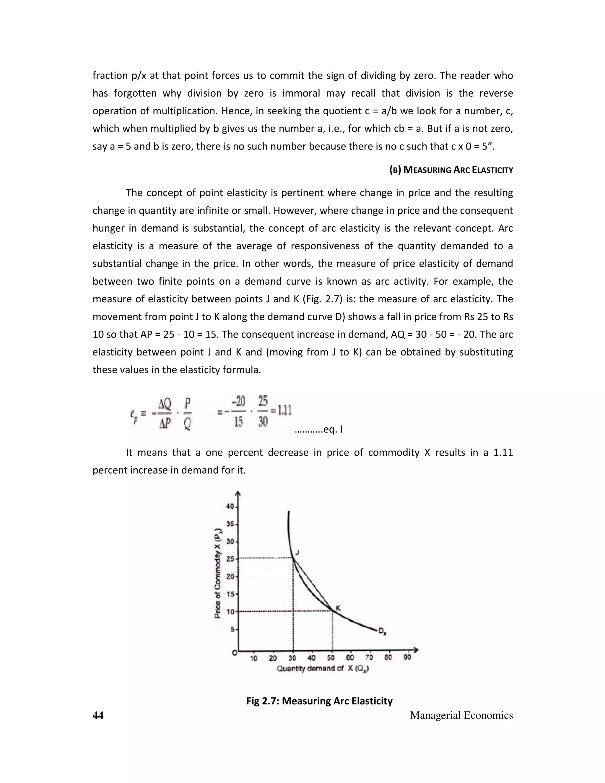 fraction p/x at that point forces us to commit the sign of dividing by zero. The reader who
has forgotten why division by zero is immoral may recall that division is the reverse
operation of multiplication. Hence, in seeking the quotient c = a/b we look for a number, c,
which when multiplied by b gives us the number a, i.e., for which cb = a. But if a is not zero,
say a = 5 and b is zero, there is no such number because there is no c such that c x 0 = 5”.
(B) MEASURING ARC ELASTICITY
The concept of point elasticity is pertinent where change in price and the resulting
change in quantity are infinite or small. However, where change in price and the consequent
hunger in demand is substantial, the concept of arc elasticity is the relevant concept. Arc
elasticity is a measure of the average of responsiveness of the quantity demanded to a
substantial change in the price. In other words, the measure of price elasticity of demand
between two finite points on a demand curve is known as arc activity. For example, the
measure of elasticity between points J and K (Fig. 2.7) is: the measure of arc elasticity. The
movement from point J to K along the demand curve D) shows a fall in price from Rs 25 to Rs
10 so that AP = 25 - 10 = 15. The consequent increase in demand, AQ = 30 - 50 = - 20. The arc
elasticity between point J and K and (moving from J to K) can be obtained by substituting
these values in the elasticity formula.

………..eq. I
It means that a one percent decrease in price of commodity X results in a 1.11
percent increase in demand for it.

Fig 2.7: Measuring Arc Elasticity
44

Managerial Economics

 