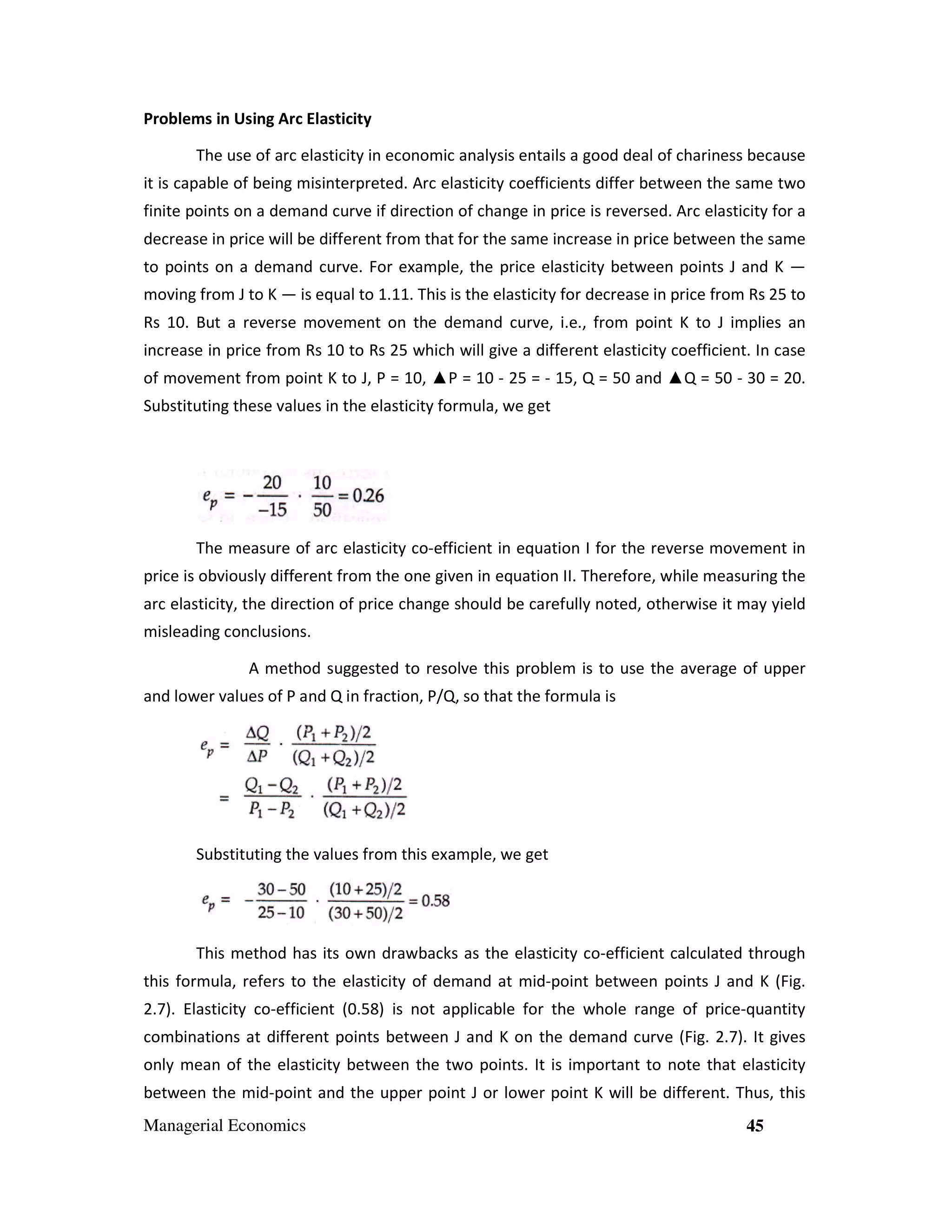 Problems in Using Arc Elasticity
The use of arc elasticity in economic analysis entails a good deal of chariness because
it is capable of being misinterpreted. Arc elasticity coefficients differ between the same two
finite points on a demand curve if direction of change in price is reversed. Arc elasticity for a
decrease in price will be different from that for the same increase in price between the same
to points on a demand curve. For example, the price elasticity between points J and K —
moving from J to K — is equal to 1.11. This is the elasticity for decrease in price from Rs 25 to
Rs 10. But a reverse movement on the demand curve, i.e., from point K to J implies an
increase in price from Rs 10 to Rs 25 which will give a different elasticity coefficient. In case
of movement from point K to J, P = 10, ▲P = 10 - 25 = - 15, Q = 50 and ▲Q = 50 - 30 = 20.
Substituting these values in the elasticity formula, we get

The measure of arc elasticity co-efficient in equation I for the reverse movement in
price is obviously different from the one given in equation II. Therefore, while measuring the
arc elasticity, the direction of price change should be carefully noted, otherwise it may yield
misleading conclusions.
A method suggested to resolve this problem is to use the average of upper
and lower values of P and Q in fraction, P/Q, so that the formula is

Substituting the values from this example, we get

This method has its own drawbacks as the elasticity co-efficient calculated through
this formula, refers to the elasticity of demand at mid-point between points J and K (Fig.
2.7). Elasticity co-efficient (0.58) is not applicable for the whole range of price-quantity
combinations at different points between J and K on the demand curve (Fig. 2.7). It gives
only mean of the elasticity between the two points. It is important to note that elasticity
between the mid-point and the upper point J or lower point K will be different. Thus, this
Managerial Economics

45

 
